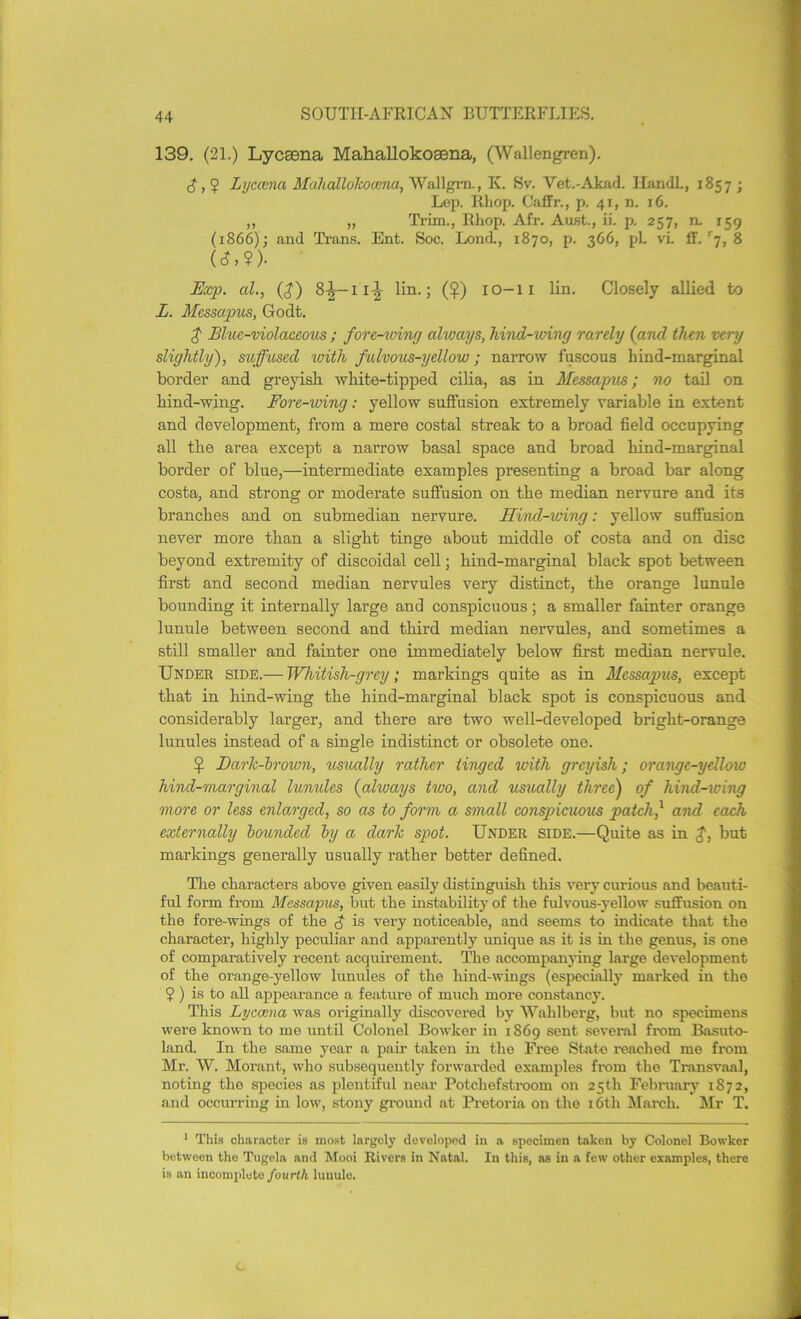 139. (21.) Lycsena Mahallokosena, (Wallengren). d, 5 Lyccena Mahallohoccna, Wallgm., K. Sv. Vet.-Akad. IlandL, 1857 ; Lep. Rhop. Caffr., p. 41, n. 16. ,, „ Trim., Rhop. Afr. Aust., ii. p. 257, n. 159 (1866); and Trans. Ent. Soc. Lond., 1870, p. 366, pi. vi. ff. r7, 8 (<?>?)• Exp. al., (d) 8^—11-^ lin.; ($) 10-11 lin. Closely allied to L. Messapus, Godt. £ Blue-violaceous ; fore-winy always, hind-wing rarely (and then very slightly), suffused with fulvous-yellow; narrow fuscous hind-marginal border and greyish white-tipped cilia, as in Messapus; no tail on hind-wing. Fore-wing: yellow suffusion extremely variable in extent and development, from a mere costal streak to a broad field occupying all the area except a narrow basal space and broad hind-marginal border of blue,—intermediate examples presenting a broad bar along costa, and strong or moderate suffusion on the median nervure and its branches and on submedian nervure. Hind-wing: yellow suffusion never more than a slight tinge about middle of costa and on disc beyond extremity of discoidal cell; hind-marginal black spot between first and second median nervules very distinct, the orange lunule bounding it internally large and conspicuous; a smaller fainter orange lunule between second and third median nervules, and sometimes a still smaller and fainter one immediately below first median nervule. Under side.— Whitish-grey; markings quite as in Messagnis, except that in hind-wing the hind-marginal black spot is conspicuous and considerably larger, and there are two well-developed bright-orange lunules instead of a single indistinct or obsolete one. ^ Baric-brown, usually rather tinged with greyish; orange-yellow hind-marginal lunides (always two, and usually three) of hind-wing more or less enlarged, so as to form a small conspicuous patch' and each externally bounded by a clarh spot. Under side.—Quite as in but markings generally usually rather better defined. The characters above given easily distinguish this very curious and beauti- ful form from Messapus, but the instability of the fulvous-yellow suffusion on the fore-wings of the $ is very noticeable, and seems to indicate that the character, highly peculiar and apparently unique as it is in the genus, is one of comparatively recent acquirement. The accompanying large development of the orange-yellow lunules of the hind-wings (especially marked in the ? ) is to all appearance a feature of much more constancy. This Lyccena was originally discovered by 'Wahlberg, but no specimens were known to me until Colonel Bowker in 1869 sent several from Basuto- land. In the same year a pair taken in the Free State reached me from Mr. W. Morant, who subsequently forwarded examples from the Transvaal, noting the species as plentiful near Potchefstroom on 25th February 1872, and occurring in low, stony ground at Pretoria on the 16th March. Mr T. 1 This character is most largely developed in a specimen taken by Colonel Bowker between the Tugeln and Mooi Rivers in Natal. In this, as in a few other examples, there is an incomplete fourth lunule. C