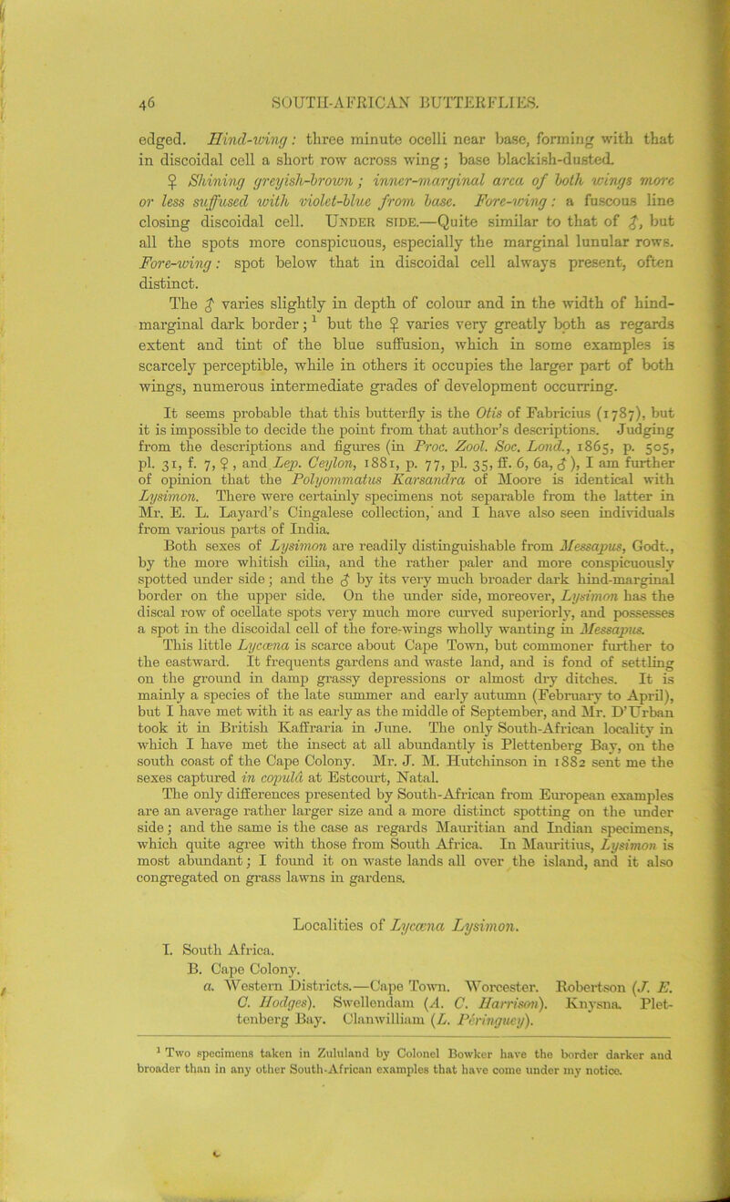 edged. Kind-wing: three minute ocelli near base, forming with that in discoidal cell a short row across wing; base blackish-dusted. £ Shining greyish-brown; inner-marginal area of both wings more or less suffused with violet-blue from base. Fore-vnwg: a fuscous line closing discoidal cell. Under side.—Quite similar to that of but all the spots more conspicuous, especially the marginal lunular rows. Fore-wing: spot below that in discoidal cell always present, often distinct. The $ varies slightly in depth of colour and in the width of hind- marginal dark border;1 but the £ varies very greatly both as regards extent and tint of the blue suffusion, which in some examples is scarcely perceptible, while in others it occupies the larger part of both wings, numerous intermediate grades of development occurring. It seems probable that this butterfly is the Otis of Fabricius (1787), but it is impossible to decide the point from that author’s descriptions. Judging from the descriptions and figures (in Froc. Zool. Soc. Land., 1865, p. 505, pi. 31, f. 7, ? , and Lep. Ceylon, 1881, p. 77, pi. 35, If. 6, 6a, £), I am further of opinion that the Polyommatus Karsandra of Moore is identical with Lysimon. There were certainly specimens not separable from the latter in Mr. E. L. Layard’s Cingalese collection,' and I have also seen individuals from various parts of India. Both sexes of Lysimon are readily distinguishable from Messapus, Godt., by the more whitish cilia, and the rather paler and more conspicuously spotted under side; and the $ by its very much broader dark hind-marginal border on the upper side. On the under side, moreover, Lysimon has the discal row of ocellate spots very much more curved superiorly, and possesses a spot in the discoidal cell of the fore-wings wholly wanting in Messapus. This little Lyccena is scarce about Cape Town, but commoner further to the eastward. It frequents gardens and waste land, and is fond of settling on the ground in damp grassy depressions or almost dry ditches. It is mainly a species of the late summer and early autumn (February to April), but I have met with it as early as the middle of September, and Mr. D’Urban took it in British Kaifraria in June. The only South-Afriean locality in which I have met the insect at all abundantly is Plettenberg Bay, on the south coast of the Cape Colony. Mr. J. M. Hutchinson in 1882 sent me the sexes captured in copula at Estcourt, Natal. The only differences presented by South-African from European examples are an average rather larger size and a more distinct spotting on the under side; and the same is the case as regards Mauritian and Indian specimens, which quite agree with those from South Africa. In Mauritius, Lysimon is most abundant; I found it on waste lands all over the island, and it also congregated on grass lawns in gardens. Localities of Lycama Lysimon. I. South Africa. B. Cape Colony. a. Western Districts.—Cape Town. Worcester. Robertson (J. E. C. Hodges). Swcllondam (A. C. Harrison). Knysna Plet- tenberg Bay. Clanwilliam (L. Pcringuey). 1 Two specimens taken in Zululand by Colonel Bowker have the border darker and broader than in any other South-African examples that have come under my notice.