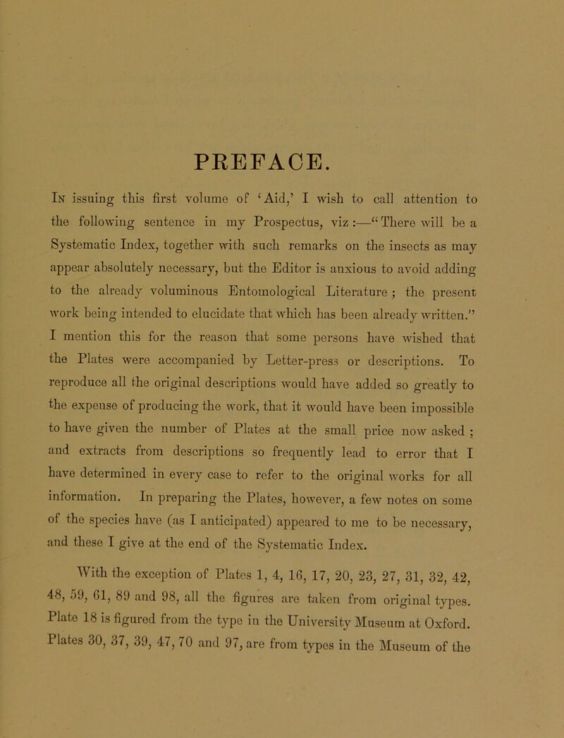 PREFACE. In issuing this first volume of ‘Aid,’ I wish to call attention to the following sentence in my Prospectus, viz :—“ There will be a Systematic Index, together with such remarks on the insects as may appear absolutely necessary, but the Editor is anxious to avoid adding to the already voluminous Entomological Literature ; the present work being intended to elucidate that which has been already written.” I mention this for the reason that some persons have wished that the Plates were accompanied by Letter-press or descriptions. To reproduce all the original descriptions would have added so greatly to the expense of producing the work, that it would have been impossible to have given the number of Plates at the small price now asked ; and extracts from descriptions so frequently lead to error that I have determined in eveiy case to refer to the original works for all information. In preparing the Plates, however, a few notes on some of the species have (as I anticipated) appeared to me to be necessary, and these I give at the end of the Systematic Index. With the exception of Plates 1, 4, 16, 17, 20, 23, 27, 31, 32, 42, 48, 59, 61, 89 and 98, all the figures are taken from original types. Plate 18 is figured from the typo in the University Museum at Oxford. Plates 30, 37, 39, 47, 70 and 97, are from types in the Museum of the