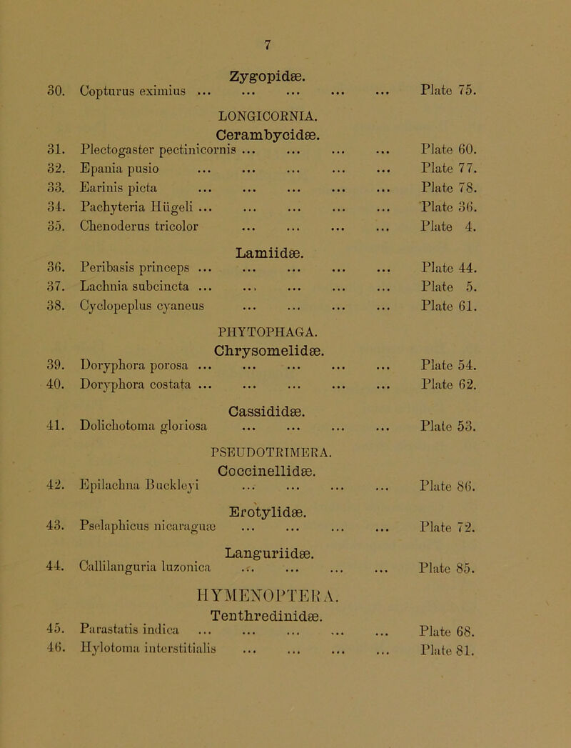 30. Zygopidee. Cop turns eximius ... Plate 75. 31. LONGICORNIA. Cerambycidse. Plectogaster pectinicornis ... Plate 60. 32. Epania pusio ... Plate 77. o o GO. Earinis picta ... Plate 78. 34. Pacbyteria Hiigeli ... ... Plate 36. 35. Cbenoderus tricolor Plate 4. 36. Lamiidae. Peribasis princeps ... ... Plate 44. 37. Lachnia subcincta ... Plate 5. 38. Cyclopeplus cyaneus Plate 61. 39. PHYTOPHAGA. Cbrysomelidse. Uorypbora porosa ... Plate 54. 40. Doryphora costata ... ... Plate 62. 41. Cassididse. Dolicbotoma gloriosa ... Plate 53. 42. PSEUDOTRIMERA. Coccinellidae. Epilacbna Buckleyi ... Plate 86. 43. Erotylidse. Pselaphicus nicaraguse ... Plate 72. 44. Languriidse. Callilanguria luzonica .r. ... Plate 85. 45. HYMENOPTEBA. Tenthredinidse. Parastatis indica ... Plate 68. 46.