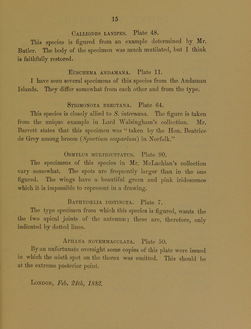 Calliodes lanipes. Plate 48. This species is figured from an example determined by Mr. Butler. The body of the specimen was much mutilated, but I think is faithfully restored. Euschema andamana. Plate 11. I have seen several specimens of this species from the Andaman Islands. They differ somewhat from each other and from the type. Stigmonota erectana. Plate 64. This species is closely allied to S. internana. The figure is taken from the unique example in Lord Walsingham’s collection. Mr. Barrett states that this specimen was “ taken by the Hon. Beatrice de Grey among broom (Spartium scoparium) in Norfolk.” OSMYLUS MULTIGUTTATUS. Plate 90. The specimens of this species in Mr. McLachlan’s collection vary somewhat. The spots are frequently larger than in the one figured. The wings have a beautiful green and pink iridescence which it is impossible to represent in a drawing. Bathyccelia distincta. Plate 7. The type specimen from which this species is figured, wants the the two apical joints of the antennae; these are, therefore, only indicated by dotted lines. Aphana novemmaculata. Plate 50. By an unfortunate oversight some copies of this plate were issued in which the ninth spot on the thorax was omitted. This should be at the extreme posterior point. London, Feb. 24th, 1882.