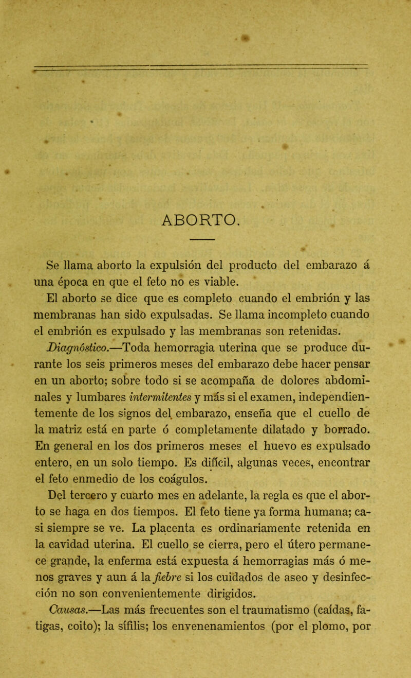 ABORTO. Se llama aborto la expulsión del producto del embarazo á una época en que el feto no es viable. El aborto se dice que es completo cuando el embrión y las membranas han sido expulsadas. Se llama incompleto cuando el embrión es expulsado y las membranas son retenidas. Diagnóstico.—Toda hemorragia uterina que se produce du- rante los seis primeros meses del embarazo debe hacer pensar en un aborto; sobre todo si se acompaña de dolores abdomi- nales y lumbares intermitentes y más si el examen, independien- temente de los signos del embarazo, enseña que el cuello de la matriz está en parte ó completamente dilatado y borrado. En general en los dos primeros meses el huevo es expulsado entero, en un solo tiempo. Es difícil, algunas veces, encontrar el feto enmedio de los coágulos. Del tercero y cuarto mes en adelante, la regla es que el abor- to se haga en dos tiempos. El feto tiene ya forma humana; ca- si siempre se ve. La placenta es ordinariamente retenida en la cavidad uterina. El cuello se cierra, pero el útero permane- ce grande, la enferma está expuesta á hemorragias más ó me- nos graves y aun á la fiebre si los cuidados de aseo y desinfec- ción no son convenientemente dirigidos. Causas.—Las más frecuentes son el traumatismo (caídas, fa- tigas, coito); la sífilis; los envenenamientos (por el plomo, por