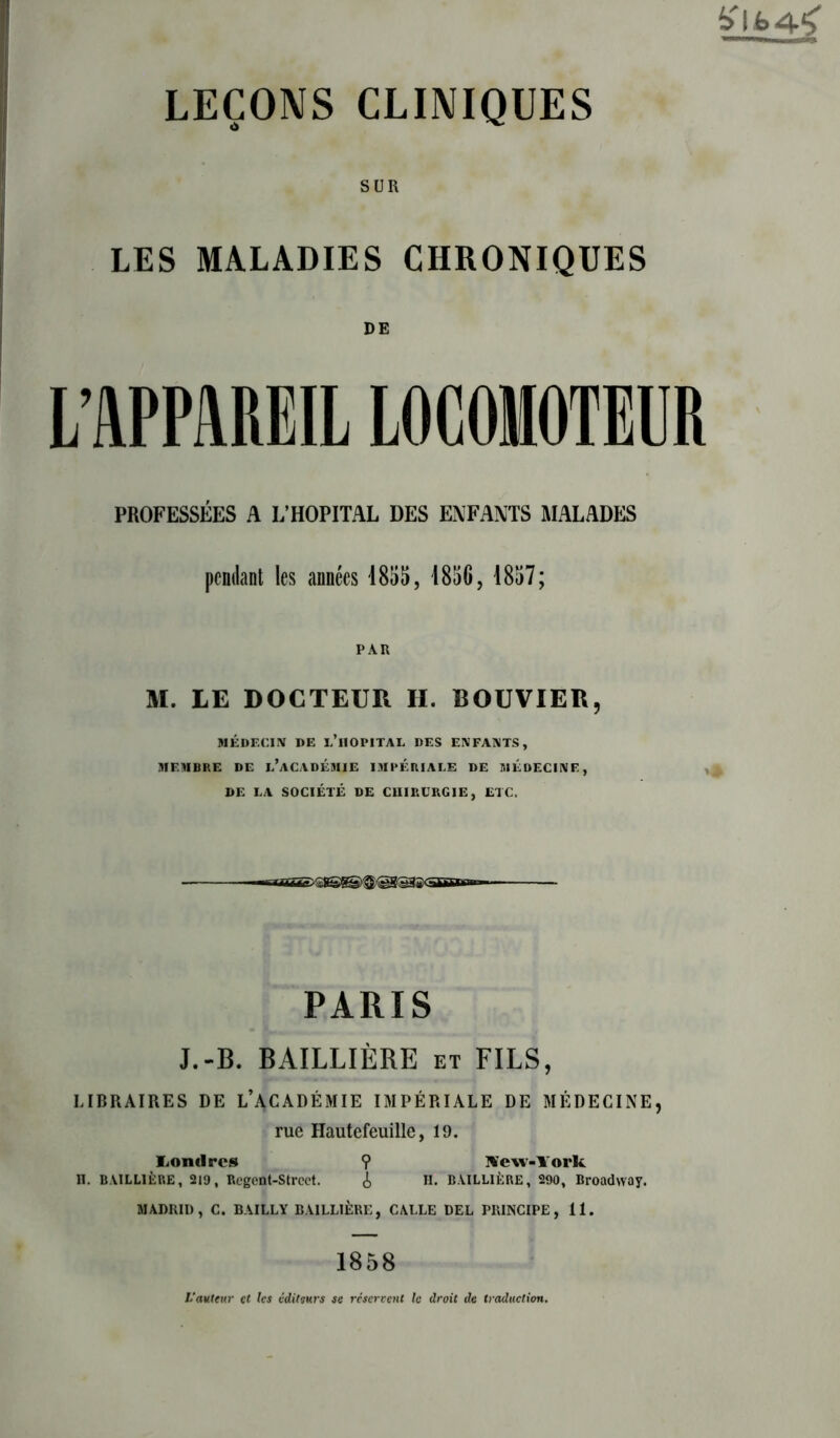 SUR LES MALADIES CHRONIQUES DE L’APPAREIL LOCOMOTEUR PROFESSÉES A L’HOPITAL DES ENFANTS MALADES pendant les années 1855, 1850, 1857; PAR M. LE DOCTEUR II. BOUVIER, MÉDECIN DE l’iIOPITAL DES ENFANTS, MEMBRE DE L’ACADÉMIE IMPERIALE DE MÉDECINE, DE LA SOCIÉTÉ DE CUIRURGIE, ETC. PARIS J.-B. BAILLIÈRE et FILS, LIBRAIRES DE L’ACADÉMIE IMPÉRIALE DE MÉDECINE, rue Hautefeuille, 19. liOmlres ? Aew-lork H. BAILLIÈRE, 219, Regeût-Strcct. i H. BAILLIÈRE, 290, Broadway. MADRID, C. BAILLY BAILLIÈRE, CALLE DEL PRINCIPE, 11. 1858 L'auteur et les éditeurs se réservent le droit de traduction.