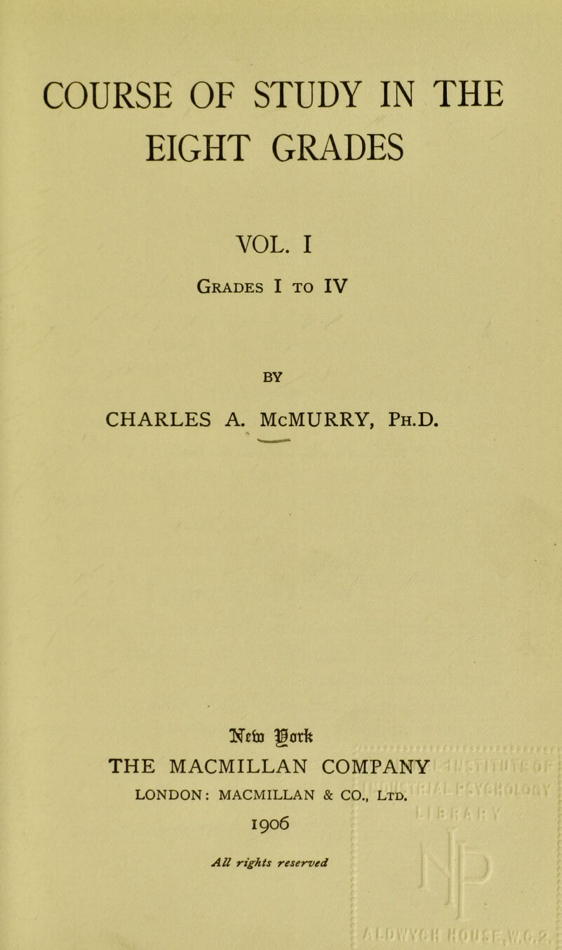 EIGHT GRADES VOL. I Grades I to IV BY CHARLES A. McMURRY, Ph.D. A Nefri gotfc THE MACMILLAN COMPANY LONDON: MACMILLAN & CO., Ltd. 1906 All rights reserved