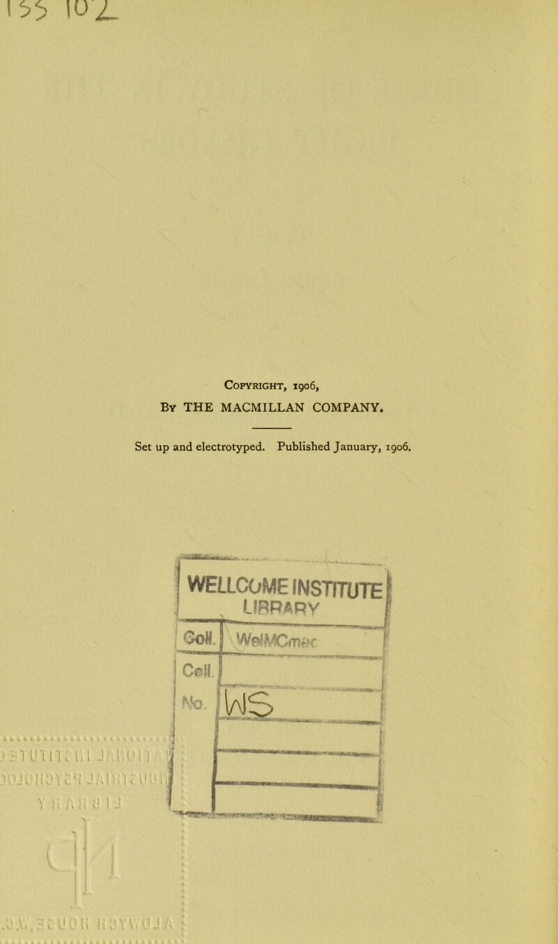 Copyright, 1906, By THE MACMILLAN COMPANY. Set up and electrotyped. Published January, 1906. >:-n uin .UUOliL'Y v n —' .... __ WELLCOME INSTITUTE} LIBRARY j GoH. J WelMCmw | Cell Wo. MS I
