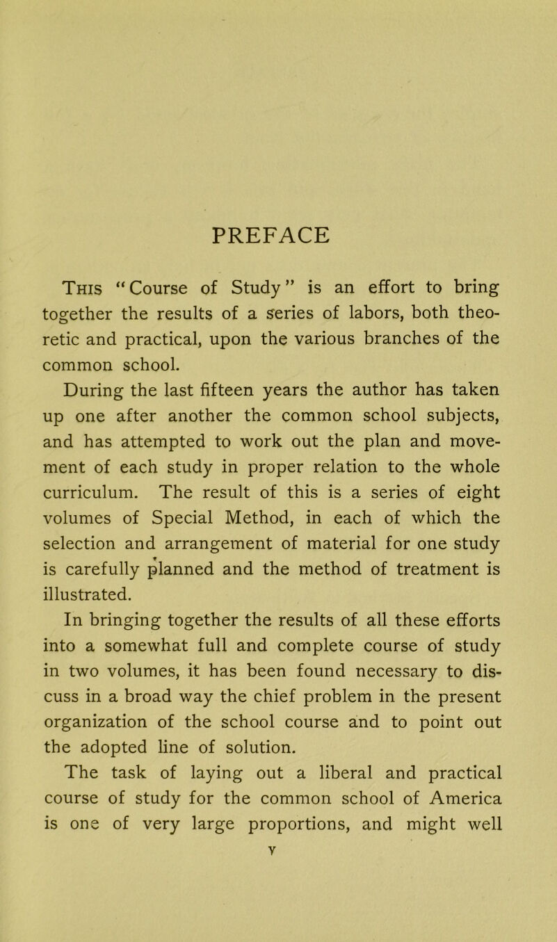 PREFACE This “Course of Study” is an effort to bring together the results of a series of labors, both theo- retic and practical, upon the various branches of the common school. During the last fifteen years the author has taken up one after another the common school subjects, and has attempted to work out the plan and move- ment of each study in proper relation to the whole curriculum. The result of this is a series of eight volumes of Special Method, in each of which the selection and arrangement of material for one study * is carefully planned and the method of treatment is illustrated. In bringing together the results of all these efforts into a somewhat full and complete course of study in two volumes, it has been found necessary to dis- cuss in a broad way the chief problem in the present organization of the school course and to point out the adopted line of solution. The task of laying out a liberal and practical course of study for the common school of America is one of very large proportions, and might well