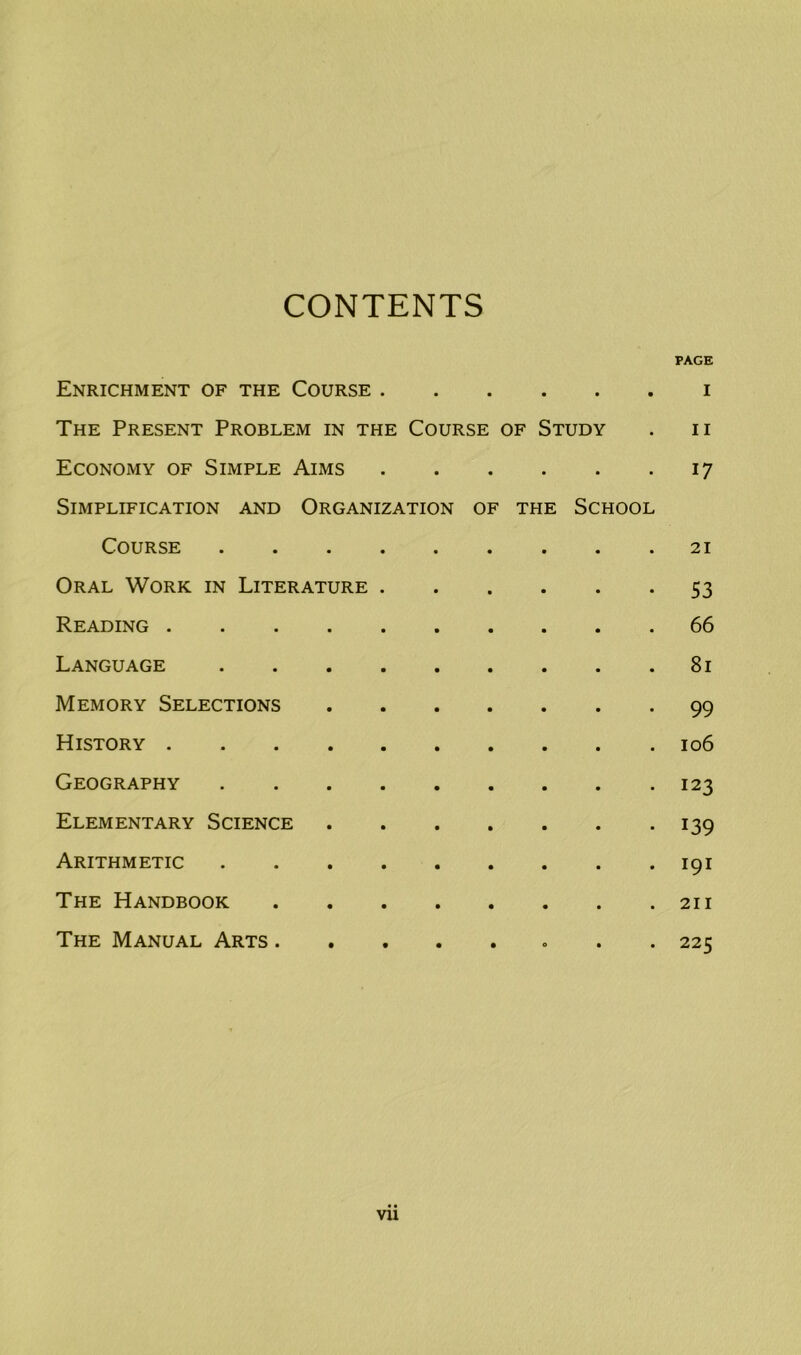 CONTENTS PAGE Enrichment of the Course i The Present Problem in the Course of Study . n Economy of Simple Aims 17 Simplification and Organization of the School Course 21 Oral Work in Literature 53 Reading 66 Language 81 Memory Selections 99 History 106 Geography 123 Elementary Science 139 Arithmetic 191 The Handbook 211 The Manual Arts 225