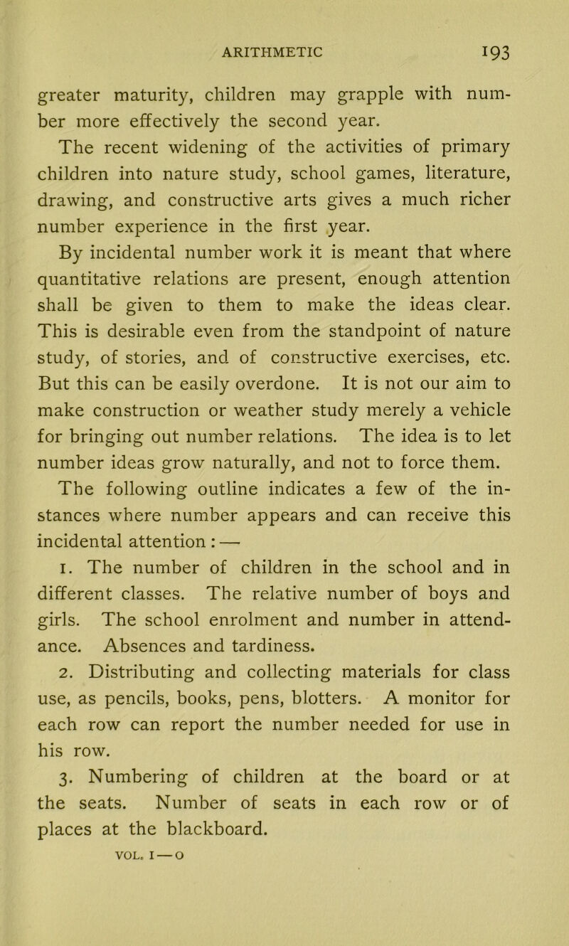greater maturity, children may grapple with num- ber more effectively the second year. The recent widening of the activities of primary children into nature study, school games, literature, drawing, and constructive arts gives a much richer number experience in the first year. By incidental number work it is meant that where quantitative relations are present, enough attention shall be given to them to make the ideas clear. This is desirable even from the standpoint of nature study, of stories, and of constructive exercises, etc. But this can be easily overdone. It is not our aim to make construction or weather study merely a vehicle for bringing out number relations. The idea is to let number ideas grow naturally, and not to force them. The following outline indicates a few of the in- stances where number appears and can receive this incidental attention: — 1. The number of children in the school and in different classes. The relative number of boys and girls. The school enrolment and number in attend- ance. Absences and tardiness. 2. Distributing and collecting materials for class use, as pencils, books, pens, blotters. A monitor for each row can report the number needed for use in his row. 3. Numbering of children at the board or at the seats. Number of seats in each row or of places at the blackboard. VOL. 1 — o