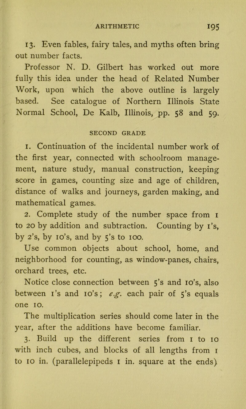 13. Even fables, fairy tales, and myths often bring out number facts. Professor N. D. Gilbert has worked out more fully this idea under the head of Related Number Work, upon which the above outline is largely based. See catalogue of Northern Illinois State Normal School, De Kalb, Illinois, pp. 58 and 59. SECOND GRADE 1. Continuation of the incidental number work of the first year, connected with schoolroom manage- ment, nature study, manual construction, keeping score in games, counting size and age of children, distance of walks and journeys, garden making, and mathematical games. 2. Complete study of the number space from 1 to 20 by addition and subtraction. Counting by i’s, by 2’s, by io’s, and by 5’s to 100. Use common objects about school, home, and neighborhood for counting, as window-panes, chairs, orchard trees, etc. Notice close connection between 5’s and io’s, also between i’s and io’s; eg. each pair of 5’s equals one 10. The multiplication series should come later in the year, after the additions have become familiar. 3. Build up the different series from 1 to 10 with inch cubes, and blocks of all lengths from 1 to 10 in. (parallelepipeds 1 in. square at the ends)