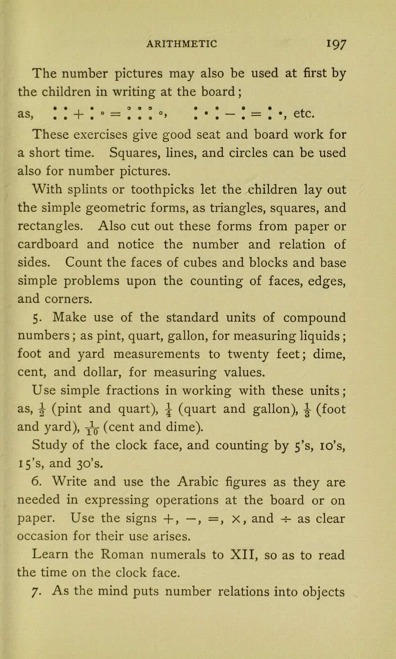 The number pictures may also be used at first by the children in writing at the board; These exercises give good seat and board work for a short time. Squares, lines, and circles can be used also for number pictures. With splints or toothpicks let the children lay out the simple geometric forms, as triangles, squares, and rectangles. Also cut out these forms from paper or cardboard and notice the number and relation of sides. Count the faces of cubes and blocks and base simple problems upon the counting of faces, edges, and corners. 5. Make use of the standard units of compound numbers; as pint, quart, gallon, for measuring liquids; foot and yard measurements to twenty feet; dime, cent, and dollar, for measuring values. Use simple fractions in working with these units; as, -J- (pint and quart), \ (quart and gallon), ^ (foot and yard), (cent and dime). Study of the clock face, and counting by 5’s, 10’s, 15’s, and 30’s. 6. Write and use the Arabic figures as they are needed in expressing operations at the board or on paper. Use the signs +, —, =, x, and -h as clear occasion for their use arises. Learn the Roman numerals to XII, so as to read the time on the clock face. 7. As the mind puts number relations into objects
