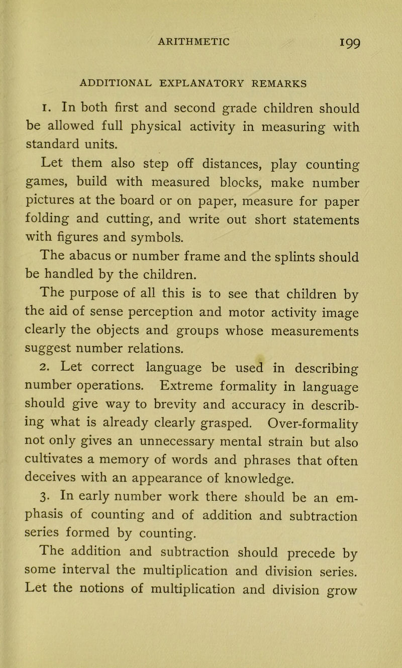 ADDITIONAL EXPLANATORY REMARKS 1. In both first and second grade children should be allowed full physical activity in measuring with standard units. Let them also step off distances, play counting games, build with measured blocks, make number pictures at the board or on paper, measure for paper folding and cutting, and write out short statements with figures and symbols. The abacus or number frame and the splints should be handled by the children. The purpose of all this is to see that children by the aid of sense perception and motor activity image clearly the objects and groups whose measurements suggest number relations. 2. Let correct language be used in describing number operations. Extreme formality in language should give way to brevity and accuracy in describ- ing what is already clearly grasped. Over-formality not only gives an unnecessary mental strain but also cultivates a memory of words and phrases that often deceives with an appearance of knowledge. 3. In early number work there should be an em- phasis of counting and of addition and subtraction series formed by counting. The addition and subtraction should precede by some interval the multiplication and division series. Let the notions of multiplication and division grow