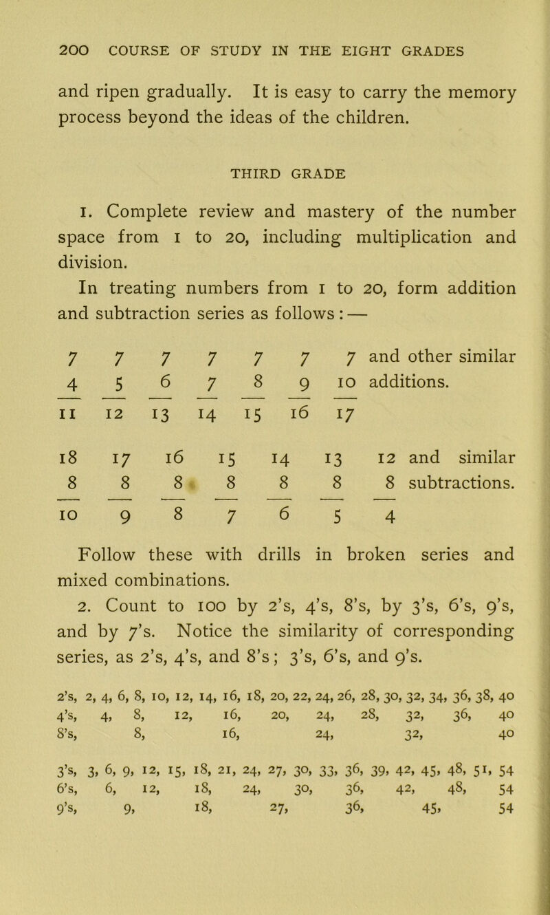 and ripen gradually. It is easy to carry the memory process beyond the ideas of the children. THIRD GRADE I. Complete review and mastery of the number space from I to 20, including multiplication and division. In treating numbers from 1 to 20, form addition and subtraction series as follows : — 7 7 _4 J>_ 11 12 7 7 7 7 678 9 13 14 15 16 7 and other similar 10 additions. 17 18 17 16 8 8 8 10 9 8 15 14 13 8 8 8 7 6 5 12 and similar 8 subtractions. 4 Follow these with drills in broken series and mixed combinations. 2. Count to 100 by 2’s, 4’s, 8’s, by 3’s, 6’s, 9’s, and by 7’s. Notice the similarity of corresponding series, as 2’s, 4’s, and 8’s; 3’s, 6’s, and 9’s. 2’s, 2, 4, 6, 8, 10, 12, 14, 16, 18, 20, 22, 24, 26, 28,30,32,34, 36,38, 40 4’s, 4, 8, 12, 16, 20, 24, 28, 32, 36, 40 S’s, 8, 16, 24, 32, 40 3’s, 6’s, 9’s, 3, 6, 9, 12, 6, 12, 9, J5, 18, 21, 24, 27, 18, 24, 18, 30, 33, 36, 39, 42, 45, 48, 51* 54 30, 36, 42, 48, 54 36, 45, 54 27,
