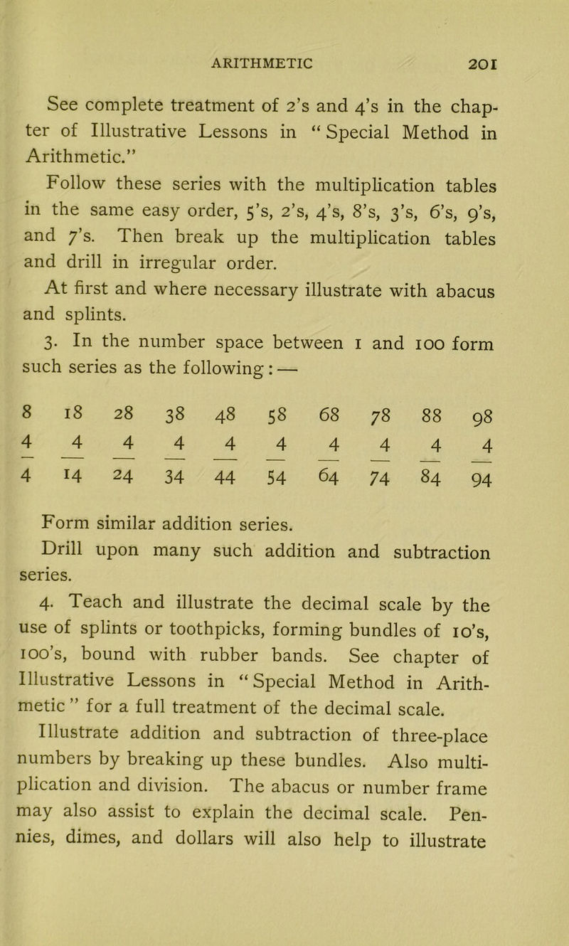 See complete treatment of 2’s and 4’s in the chap- ter of Illustrative Lessons in “ Special Method in Arithmetic.” Follow these series with the multiplication tables in the same easy order, 5’s, 2’s, 4’s, 8’s, 3’s, 6’s, 9’s, and 7’s. Then break up the multiplication tables and drill in irregular order. At first and where necessary illustrate with abacus and splints. 3. In the number space between 1 and 100 form such series as the following: — 8 18 28 38 48 58 68 78 88 98 4 4 4 4 4 4 4 4 4 4 4 14 24 34 44 54 64 74 84 94 Form similar addition series. Drill upon many such addition and subtraction series. 4. Teach and illustrate the decimal scale by the use of splints or toothpicks, forming bundles of io’s, 100’s, bound with rubber bands. See chapter of Illustrative Lessons in “Special Method in Arith- metic ” for a full treatment of the decimal scale. Illustrate addition and subtraction of three-place numbers by breaking up these bundles. Also multi- plication and division. The abacus or number frame may also assist to explain the decimal scale. Pen- nies, dimes, and dollars will also help to illustrate