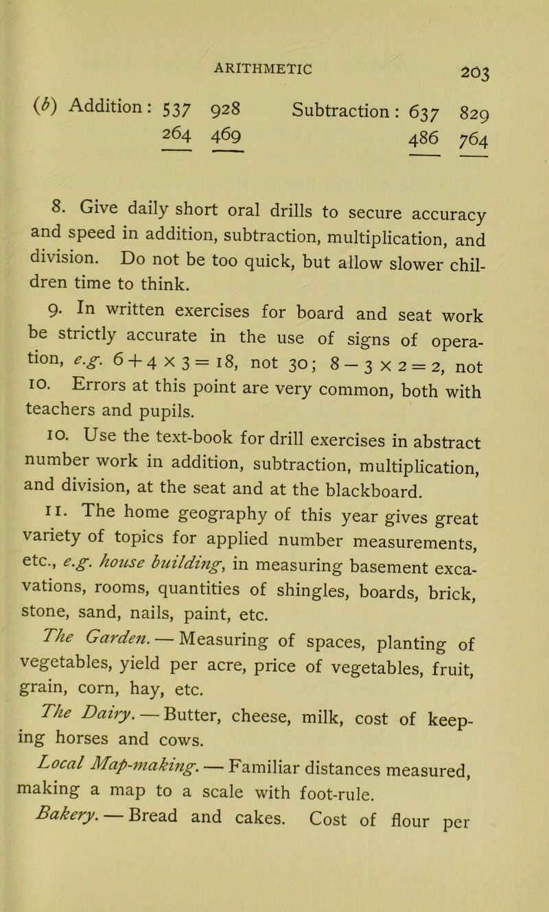 (*) Addition: 537 928 Subtraction: 637 829 264 469 486 764 8. Give daily short oral drills to secure accuracy and speed in addition, subtraction, multiplication, and division. Do not be too quick, but allow slower chil- dren time to think. 9* In written exercises for board and seat work be strictly accurate in the use of signs of opera- tion, e.g. 6 + 4x3=18, not 30; 8-3 x 2 = 2, not 10. Errors at this point are very common, both with teachers and pupils. 10. Use the text-book for drill exercises in abstract number work in addition, subtraction, multiplication, and division, at the seat and at the blackboard. 11. The home geography of this year gives great variety of topics for applied number measurements, etc., e.g. house building, in measuring basement exca- vations, rooms, quantities of shingles, boards, brick, stone, sand, nails, paint, etc. The Garden. — Measuring of spaces, planting of vegetables, yield per acre, price of vegetables, fruit, grain, corn, hay, etc. The Dairy. — Butter, cheese, milk, cost of keep- ing horses and cows. Local Map-making. — Familiar distances measured, making a map to a scale with foot-rule. Bakery. — Bread and cakes. Cost of flour per