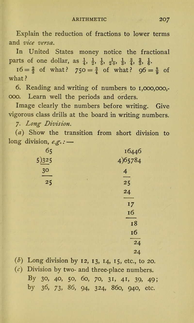 Explain the reduction of fractions to lower terms and vice versa. In United States money notice the fractional parts of one dollar, as \, -J, jfo, 1 f, §, 1 i6 = | of what? 750 = 1 of what? 96 = ■§ of what ? 6. Reading and writing of numbers to 1,000,000,- 000. Learn well the periods and orders. Image clearly the numbers before writing. Give vigorous class drills at the board in writing numbers. 7. Long Division. (a) Show the transition from short division to long division, e.g.: — 65 16446 5)_3£5 4)65784 30 4 25 25 24 17 16 18 16 “24 24 (b) Long division by 12, 13, 14, 15, etc., to 20. (c) Division by two- and three-place numbers. By 30, 40, 50, 60, 70, 31, 41, 39, 49; by 36, 73, 86, 94, 324, 860, 940, etc.