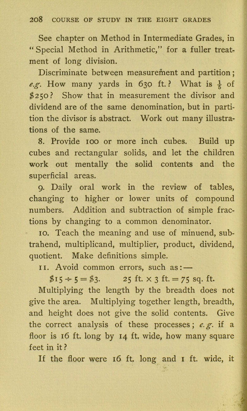 See chapter on Method in Intermediate Grades, in “Special Method in Arithmetic,” for a fuller treat- ment of long division. Discriminate between measurement and partition; eg. How many yards in 630 ft. ? What is of $250? Show that in measurement the divisor and dividend are of the same denomination, but in parti- tion the divisor is abstract. Work out many illustra- tions of the same. 8. Provide 100 or more inch cubes. Build up cubes and rectangular solids, and let the children work out mentally the solid contents and the superficial areas. 9. Daily oral work in the review of tables, changing to higher or lower units of compound numbers. Addition and subtraction of simple frac- tions by changing to a common denominator. 10. Teach the meaning and use of minuend, sub- trahend, multiplicand, multiplier, product, dividend, quotient. Make definitions simple. 11. Avoid common errors, such as: — #15 5 = #3- 25 ft. x 3 ft. = 75 sq. ft. Multiplying the length by the breadth does not give the area. Multiplying together length, breadth, and height does not give the solid contents. Give the correct analysis of these processes; e.g. if a floor is 16 ft. long by 14 ft. wide, how many square feet in it ? If the floor were 16 ft. long and 1 ft. wide, it