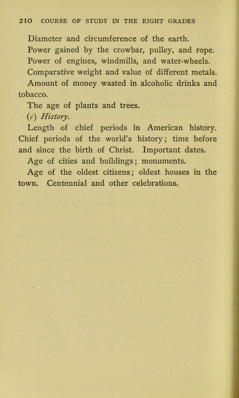 Diameter and circumference of the earth. Power gained by the crowbar, pulley, and rope. Power of engines, windmills, and water-wheels. Comparative weight and value of different metals. Amount of money wasted in alcoholic drinks and tobacco. The age of plants and trees. (c) History. Length of chief periods in American history. Chief periods of the world’s history; time before and since the birth of Christ. Important dates. Age of cities and buildings; monuments. Age of the oldest citizens; oldest houses in the town. Centennial and other celebrations.