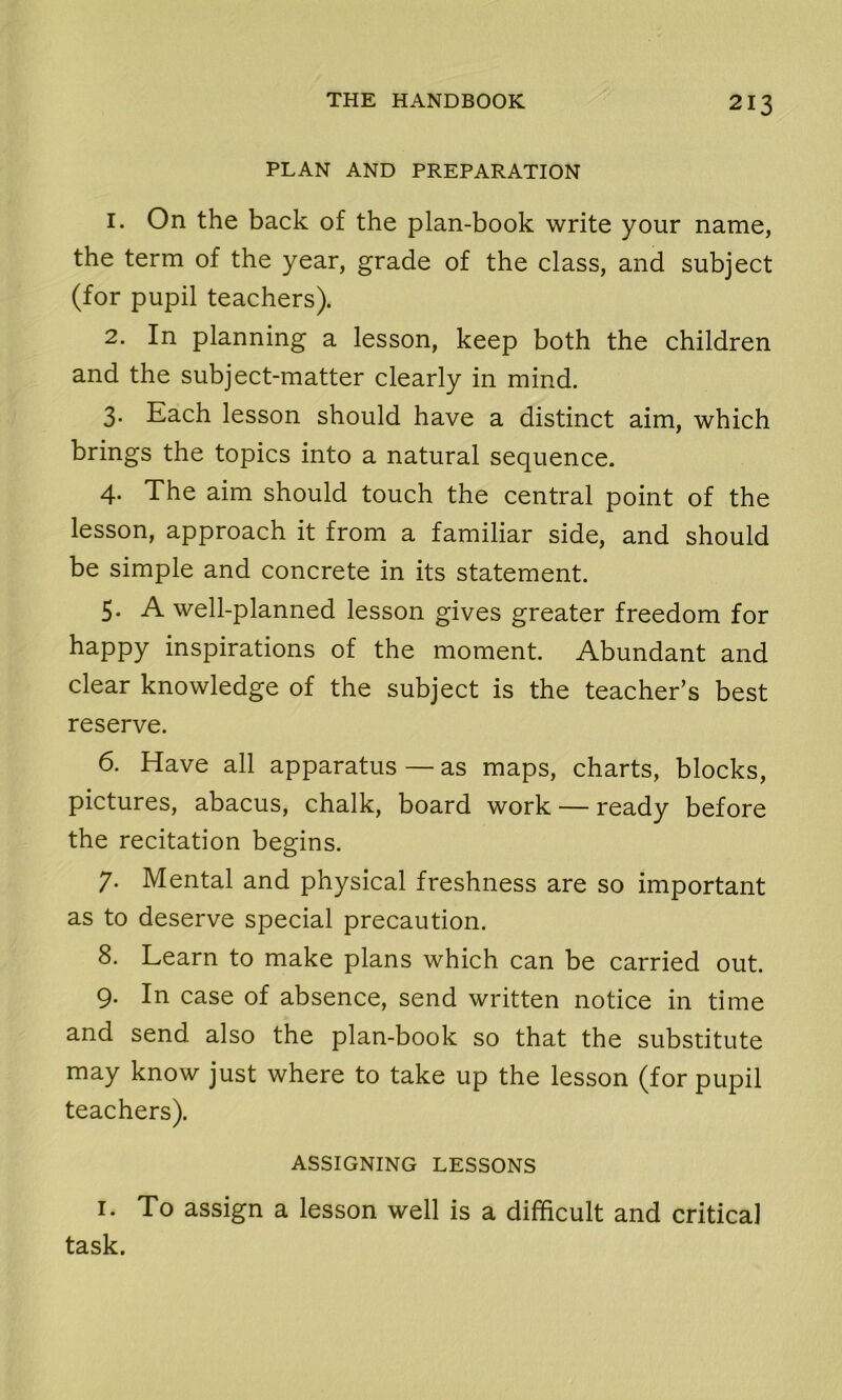 PLAN AND PREPARATION 1. On the back of the plan-book write your name, the term of the year, grade of the class, and subject (for pupil teachers). 2. In planning a lesson, keep both the children and the subject-matter clearly in mind. 3. Each lesson should have a distinct aim, which brings the topics into a natural sequence. 4. The aim should touch the central point of the lesson, approach it from a familiar side, and should be simple and concrete in its statement. 5. A well-planned lesson gives greater freedom for happy inspirations of the moment. Abundant and clear knowledge of the subject is the teacher’s best reserve. 6. Have all apparatus — as maps, charts, blocks, pictures, abacus, chalk, board work — ready before the recitation begins. 7. Mental and physical freshness are so important as to deserve special precaution. 8. Learn to make plans which can be carried out. 9. In case of absence, send written notice in time and send also the plan-book so that the substitute may know just where to take up the lesson (for pupil teachers). ASSIGNING LESSONS 1. To assign a lesson well is a difficult and critical task.