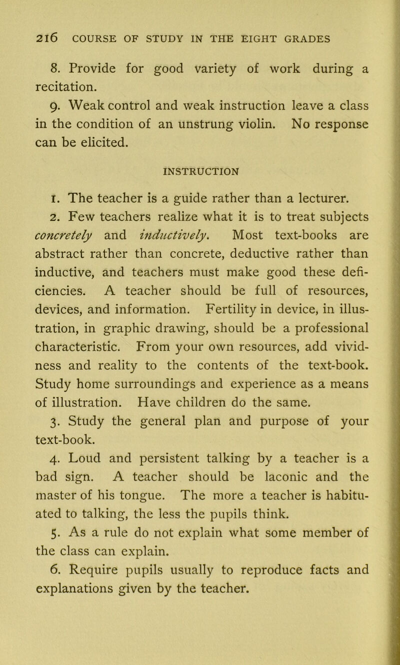 8. Provide for good variety of work during a recitation. g. Weak control and weak instruction leave a class in the condition of an unstrung violin. No response can be elicited. INSTRUCTION 1. The teacher is a guide rather than a lecturer. 2. Few teachers realize what it is to treat subjects concretely and inductively. Most text-books are abstract rather than concrete, deductive rather than inductive, and teachers must make good these defi- ciencies. A teacher should be full of resources, devices, and information. Fertility in device, in illus- tration, in graphic drawing, should be a professional characteristic. From your own resources, add vivid- ness and reality to the contents of the text-book. Study home surroundings and experience as a means of illustration. Have children do the same. 3. Study the general plan and purpose of your text-book. 4. Loud and persistent talking by a teacher is a bad sign. A teacher should be laconic and the master of his tongue. The more a teacher is habitu- ated to talking, the less the pupils think. 5. As a rule do not explain what some member of the class can explain. 6. Require pupils usually to reproduce facts and explanations given by the teacher.
