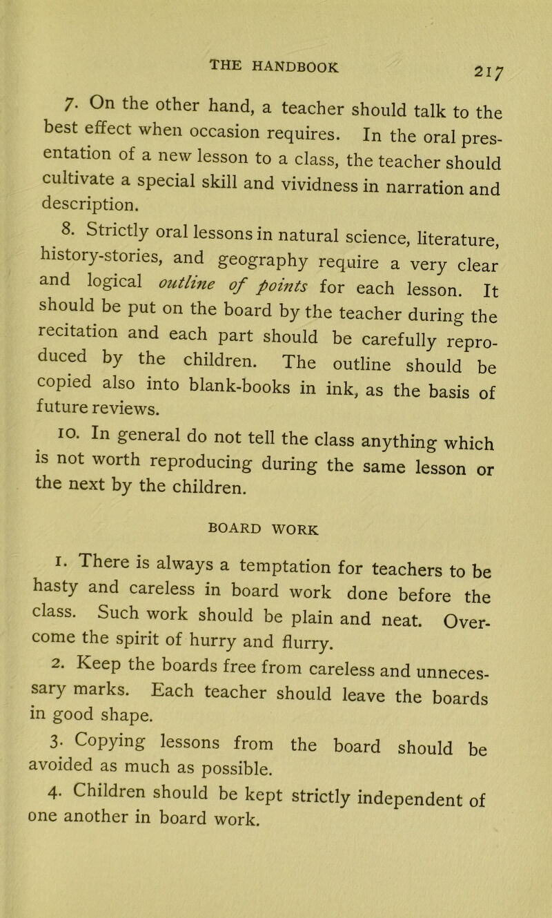 217 7. On the other hand, a teacher should talk to the best effect when occasion requires. In the oral pres- entation of a new lesson to a class, the teacher should cultivate a special skill and vividness in narration and description. 8. Strictly oral lessons in natural science, literature, history-stories, and geography require a very clear and logical outline of points for each lesson. It should be put on the board by the teacher during the recitation and each part should be carefully repro- duced by the children. The outline should be copied also into blank-books in ink, as the basis of future reviews. 10. In general do not tell the class anything which is not worth reproducing during the same lesson or the next by the children. BOARD WORK 1. There is always a temptation for teachers to be hasty and careless in board work done before the class. Such work should be plain and neat. Over- come the spirit of hurry and flurry. 2. Keep the boards free from careless and unneces- sary marks. Each teacher should leave the boards in good shape. 3- Copying lessons from the board should be avoided as much as possible. 4. Children should be kept strictly independent of one another in board work.