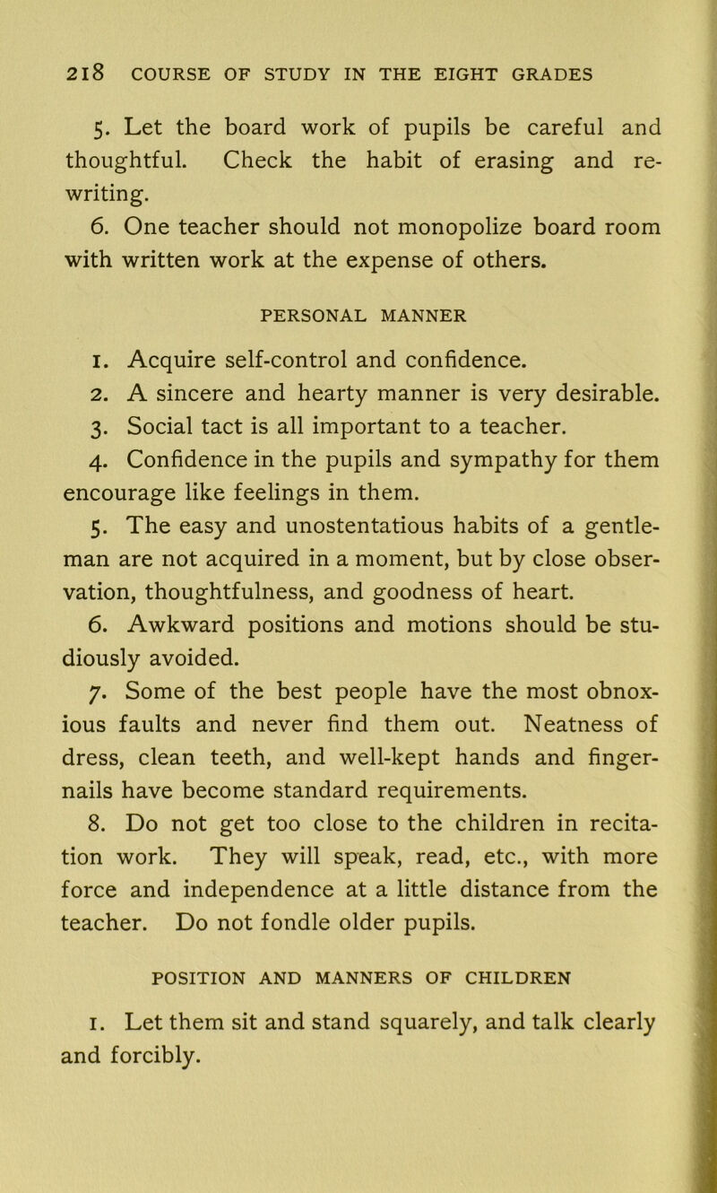 5. Let the board work of pupils be careful and thoughtful. Check the habit of erasing and re- writing. 6. One teacher should not monopolize board room with written work at the expense of others. PERSONAL MANNER 1. Acquire self-control and confidence. 2. A sincere and hearty manner is very desirable. 3. Social tact is all important to a teacher. 4. Confidence in the pupils and sympathy for them encourage like feelings in them. 5. The easy and unostentatious habits of a gentle- man are not acquired in a moment, but by close obser- vation, thoughtfulness, and goodness of heart. 6. Awkward positions and motions should be stu- diously avoided. 7. Some of the best people have the most obnox- ious faults and never find them out. Neatness of dress, clean teeth, and well-kept hands and finger- nails have become standard requirements. 8. Do not get too close to the children in recita- tion work. They will speak, read, etc., with more force and independence at a little distance from the teacher. Do not fondle older pupils. POSITION AND MANNERS OF CHILDREN i. Let them sit and stand squarely, and talk clearly and forcibly.