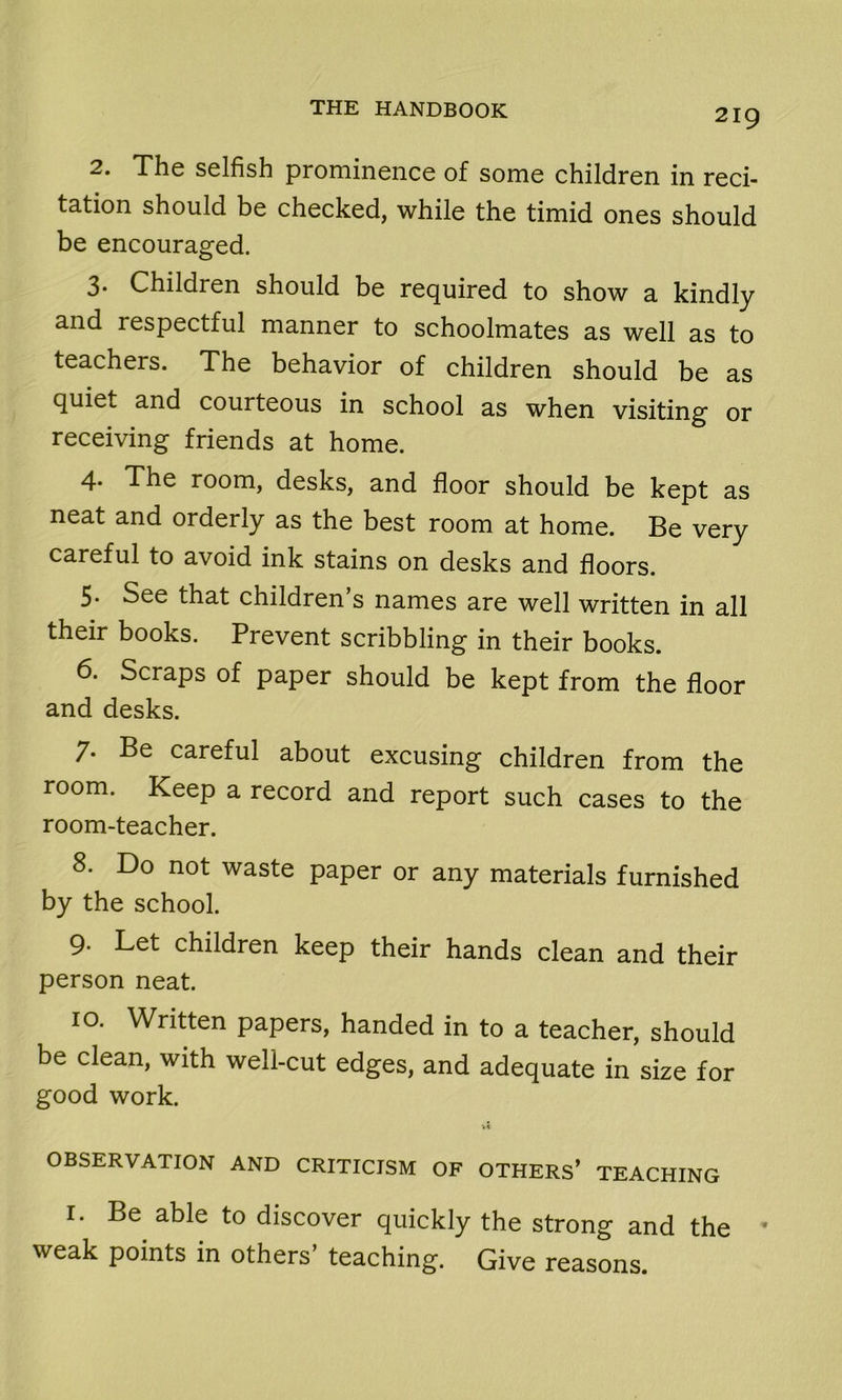 2. The selfish prominence of some children in reci- tation should be checked, while the timid ones should be encouraged. 3. Children should be required to show a kindly and respectful manner to schoolmates as well as to teachers. The behavior of children should be as quiet and courteous in school as when visiting or receiving friends at home. 4. The room, desks, and floor should be kept as neat and orderly as the best room at home. Be very careful to avoid ink stains on desks and floors. 5» See that children s names are well written in all their books. Prevent scribbling in their books. 6. Scraps of paper should be kept from the floor and desks. 7. Be careful about excusing children from the room. Keep a record and report such cases to the room-teacher. 8. Do not waste paper or any materials furnished by the school. 9. Let children keep their hands clean and their person neat. 10. Written papers, handed in to a teacher, should be clean, with well-cut edges, and adequate in size for good work. V* OBSERVATION AND CRITICISM OF OTHERS’ TEACHING 1. Be able to discover quickly the strong and the ' weak points in others’ teaching. Give reasons.