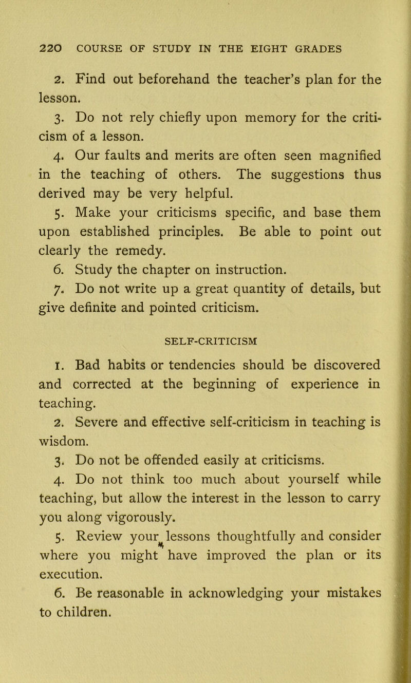 2. Find out beforehand the teacher’s plan for the lesson. 3. Do not rely chiefly upon memory for the criti- cism of a lesson. 4. Our faults and merits are often seen magnified in the teaching of others. The suggestions thus derived may be very helpful. 5. Make your criticisms specific, and base them upon established principles. Be able to point out clearly the remedy. 6. Study the chapter on instruction. 7. Do not write up a great quantity of details, but give definite and pointed criticism. SELF-CRITICISM 1. Bad habits or tendencies should be discovered and corrected at the beginning of experience in teaching. 2. Severe and effective self-criticism in teaching is wisdom. 3. Do not be offended easily at criticisms. 4. Do not think too much about yourself while teaching, but allow the interest in the lesson to carry you along vigorously. 5. Review your lessons thoughtfully and consider where you might have improved the plan or its execution. 6. Be reasonable in acknowledging your mistakes to children.