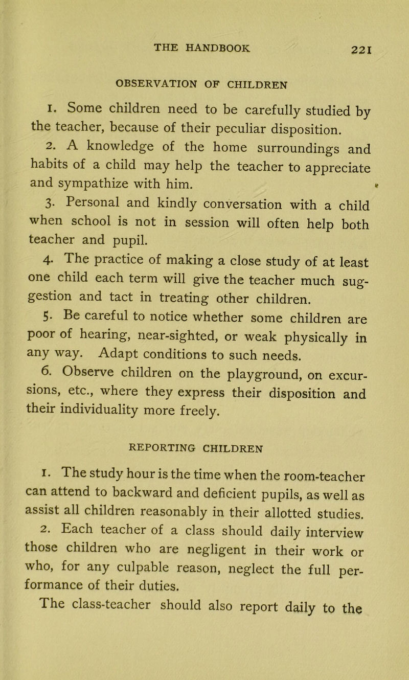 OBSERVATION OF CHILDREN 1. Some children need to be carefully studied by the teacher, because of their peculiar disposition. 2. A knowledge of the home surroundings and habits of a child may help the teacher to appreciate and sympathize with him. 3. Personal and kindly conversation with a child when school is not in session will often help both teacher and pupil. 4. The practice of making a close study of at least one child each term will give the teacher much sug- gestion and tact in treating other children. 5. Be careful to notice whether some children are poor of hearing, near-sighted, or weak physically in any way. Adapt conditions to such needs. 6. Observe children on the playground, on excur- sions, etc., where they express their disposition and their individuality more freely. REPORTING CHILDREN 1. The study hour is the time when the room-teacher can attend to backward and deficient pupils, as well as assist all children reasonably in their allotted studies. 2. Each teacher of a class should daily interview those children who are negligent in their work or who, for any culpable reason, neglect the full per- formance of their duties. The class-teacher should also report daily to the