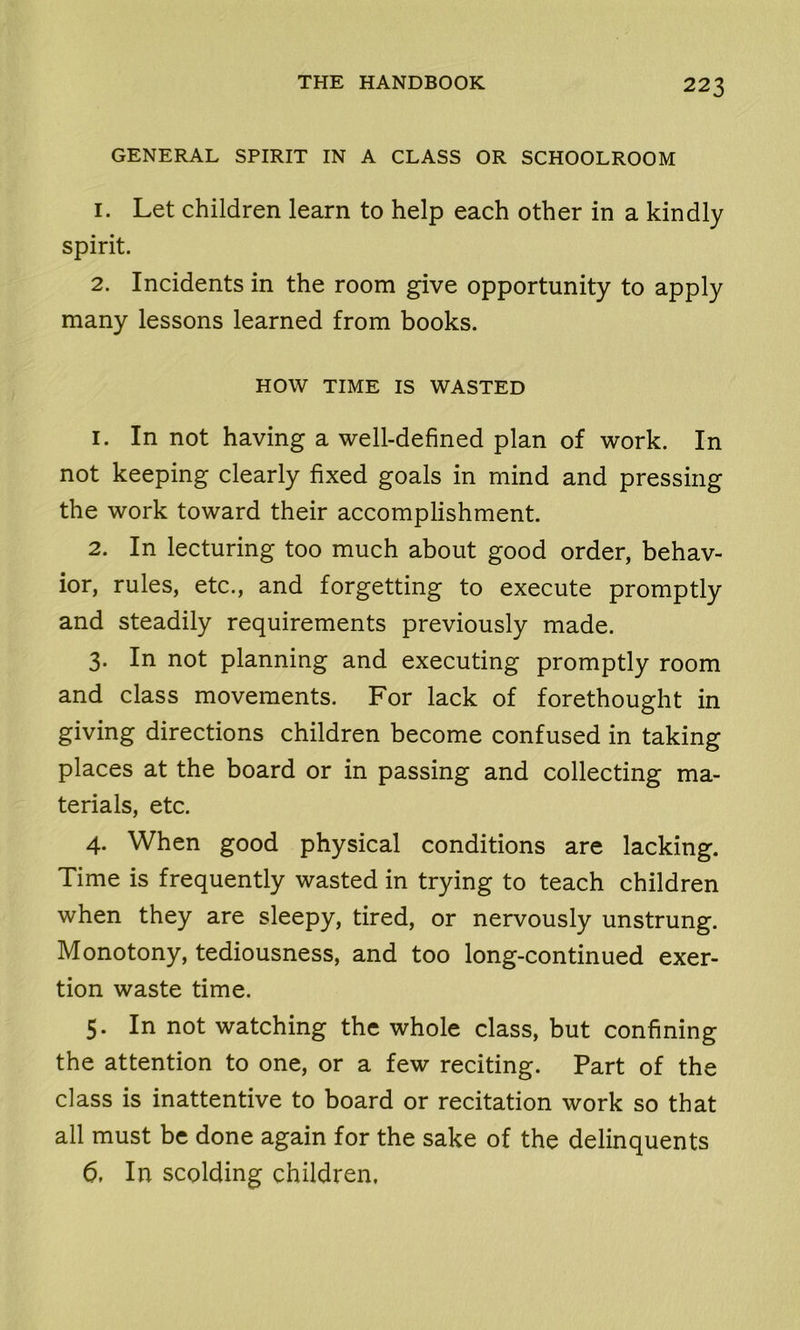 GENERAL SPIRIT IN A CLASS OR SCHOOLROOM 1. Let children learn to help each other in a kindly spirit. 2. Incidents in the room give opportunity to apply many lessons learned from books. HOW TIME IS WASTED 1. In not having a well-defined plan of work. In not keeping clearly fixed goals in mind and pressing the work toward their accomplishment. 2. In lecturing too much about good order, behav- ior, rules, etc., and forgetting to execute promptly and steadily requirements previously made. 3. In not planning and executing promptly room and class movements. For lack of forethought in giving directions children become confused in taking places at the board or in passing and collecting ma- terials, etc. 4. When good physical conditions are lacking. Time is frequently wasted in trying to teach children when they are sleepy, tired, or nervously unstrung. Monotony, tediousness, and too long-continued exer- tion waste time. 5. In not watching the whole class, but confining the attention to one, or a few reciting. Part of the class is inattentive to board or recitation work so that all must be done again for the sake of the delinquents 6. In scolding children.