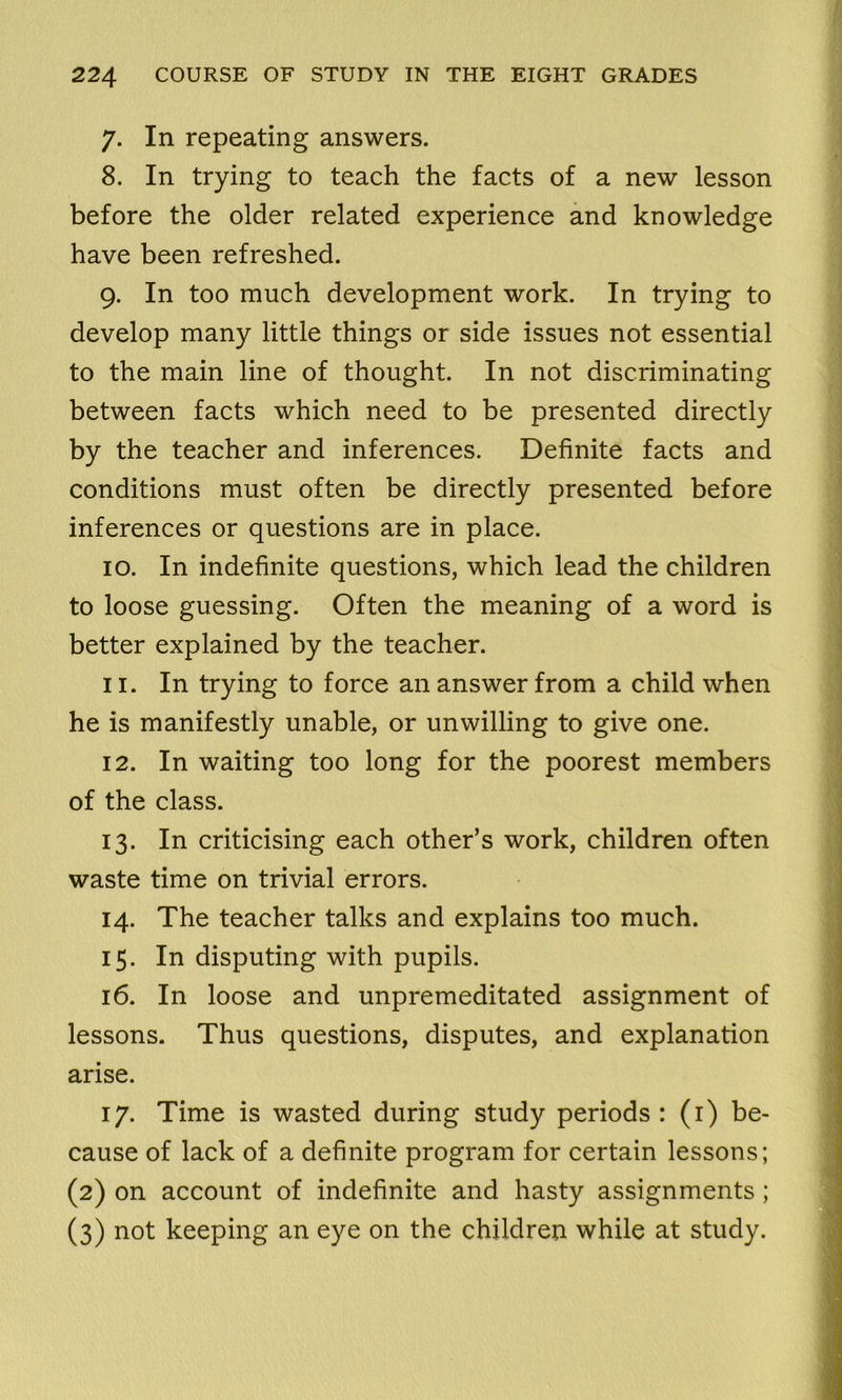 7. In repeating answers. 8. In trying to teach the facts of a new lesson before the older related experience and knowledge have been refreshed. 9. In too much development work. In trying to develop many little things or side issues not essential to the main line of thought. In not discriminating between facts which need to be presented directly by the teacher and inferences. Definite facts and conditions must often be directly presented before inferences or questions are in place. 10. In indefinite questions, which lead the children to loose guessing. Often the meaning of a word is better explained by the teacher. 11. In trying to force an answer from a child when he is manifestly unable, or unwilling to give one. 12. In waiting too long for the poorest members of the class. 13. In criticising each other’s work, children often waste time on trivial errors. 14. The teacher talks and explains too much. 15. In disputing with pupils. 16. In loose and unpremeditated assignment of lessons. Thus questions, disputes, and explanation arise. 17. Time is wasted during study periods : (1) be- cause of lack of a definite program for certain lessons; (2) on account of indefinite and hasty assignments; (3) not keeping an eye on the children while at study.