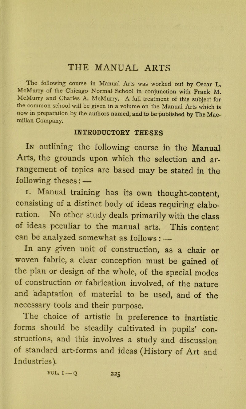 THE MANUAL ARTS The following course in Manual Arts was worked out by Oscar L. McMurry of the Chicago Normal School in conjunction with Frank M. McMurry and Charles A. McMurry. A full treatment of this subject for the common school will be given in a volume on the Manual Arts which is now in preparation by the authors named, and to be published by The Mac- millan Company. INTRODUCTORY THESES In outlining the following course in the Manual Arts, the grounds upon which the selection and ar- rangement of topics are based may be stated in the following theses: — i. Manual training has its own thought-content, consisting of a distinct body of ideas requiring elabo- ration. No other study deals primarily with the class of ideas peculiar to the manual arts. This content can be analyzed somewhat as follows: — In any given unit of construction, as a chair or woven fabric, a clear conception must be gained of the plan or design of the whole, of the special modes of construction or fabrication involved, of the nature and adaptation of material to be used, and of the necessary tools and their purpose. The choice of artistic in preference to inartistic forms should be steadily cultivated in pupils’ con- structions, and this involves a study and discussion of standard art-forms and ideas (History of Art and Industries).
