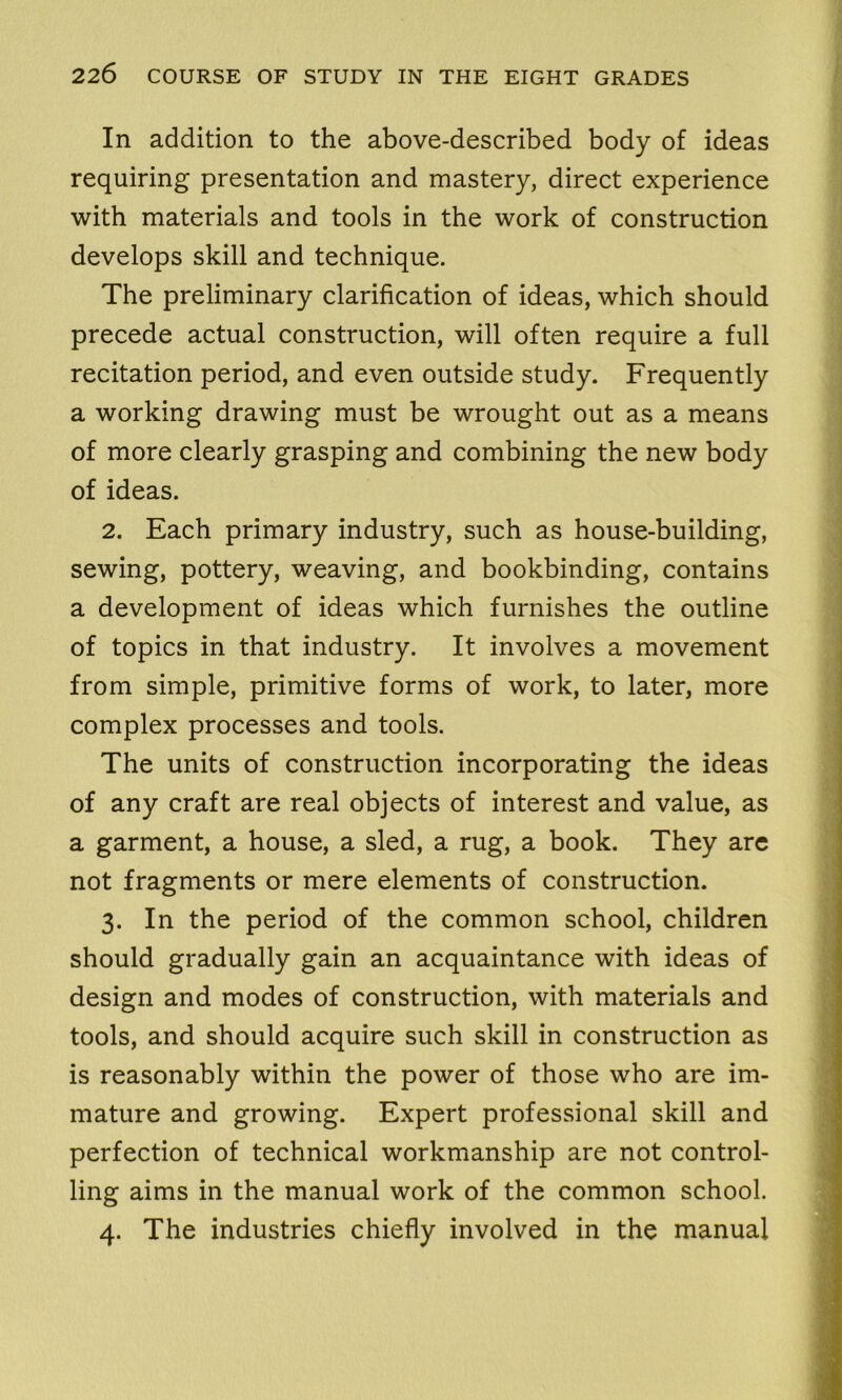 In addition to the above-described body of ideas requiring presentation and mastery, direct experience with materials and tools in the work of construction develops skill and technique. The preliminary clarification of ideas, which should precede actual construction, will often require a full recitation period, and even outside study. Frequently a working drawing must be wrought out as a means of more clearly grasping and combining the new body of ideas. 2. Each primary industry, such as house-building, sewing, pottery, weaving, and bookbinding, contains a development of ideas which furnishes the outline of topics in that industry. It involves a movement from simple, primitive forms of work, to later, more complex processes and tools. The units of construction incorporating the ideas of any craft are real objects of interest and value, as a garment, a house, a sled, a rug, a book. They are not fragments or mere elements of construction. 3. In the period of the common school, children should gradually gain an acquaintance with ideas of design and modes of construction, with materials and tools, and should acquire such skill in construction as is reasonably within the power of those who are im- mature and growing. Expert professional skill and perfection of technical workmanship are not control- ling aims in the manual work of the common school. 4. The industries chiefly involved in the manual