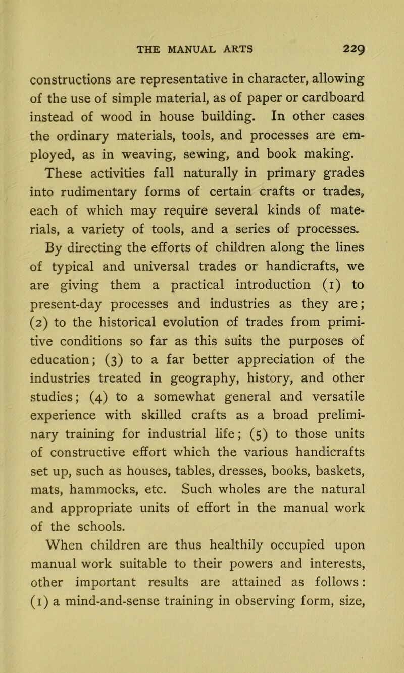 constructions are representative in character, allowing of the use of simple material, as of paper or cardboard instead of wood in house building. In other cases the ordinary materials, tools, and processes are em- ployed, as in weaving, sewing, and book making. These activities fall naturally in primary grades into rudimentary forms of certain crafts or trades, each of which may require several kinds of mate- rials, a variety of tools, and a series of processes. By directing the efforts of children along the lines of typical and universal trades or handicrafts, we are giving them a practical introduction (1) to present-day processes and industries as they are; (2) to the historical evolution of trades from primi- tive conditions so far as this suits the purposes of education; (3) to a far better appreciation of the industries treated in geography, history, and other studies; (4) to a somewhat general and versatile experience with skilled crafts as a broad prelimi- nary training for industrial life; (5) to those units of constructive effort which the various handicrafts set up, such as houses, tables, dresses, books, baskets, mats, hammocks, etc. Such wholes are the natural and appropriate units of effort in the manual work of the schools. When children are thus healthily occupied upon manual work suitable to their powers and interests, other important results are attained as follows: (1) a mind-and-sense training in observing form, size,