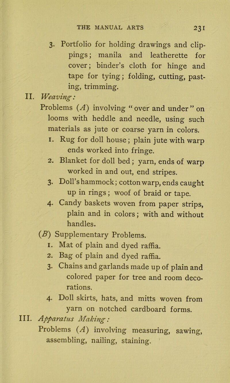 3. Portfolio for holding drawings and clip- pings ; manila and leatherette for cover; binder’s cloth for hinge and tape for tying; folding, cutting, past- ing, trimming. II. Weaving: Problems (A) involving “over and under” on looms with heddle and needle, using such materials as jute or coarse yarn in colors. 1. Rug for doll house; plain jute with warp ends worked into fringe. 2. Blanket for doll bed ; yarn, ends of warp worked in and out, end stripes. 3. Doll’s hammock; cotton warp, ends caught up in rings; woof of braid or tape. 4. Candy baskets woven from paper strips, plain and in colors; with and without handles. (B) Supplementary Problems. 1. Mat of plain and dyed raffia. 2. Bag of plain and dyed raffia. 3. Chains and garlands made up of plain and colored paper for tree and room deco- rations. 4. Doll skirts, hats, and mitts woven from yarn on notched cardboard forms. III. Apparatus Making: Problems (A) involving measuring, sawing, assembling, nailing, staining.