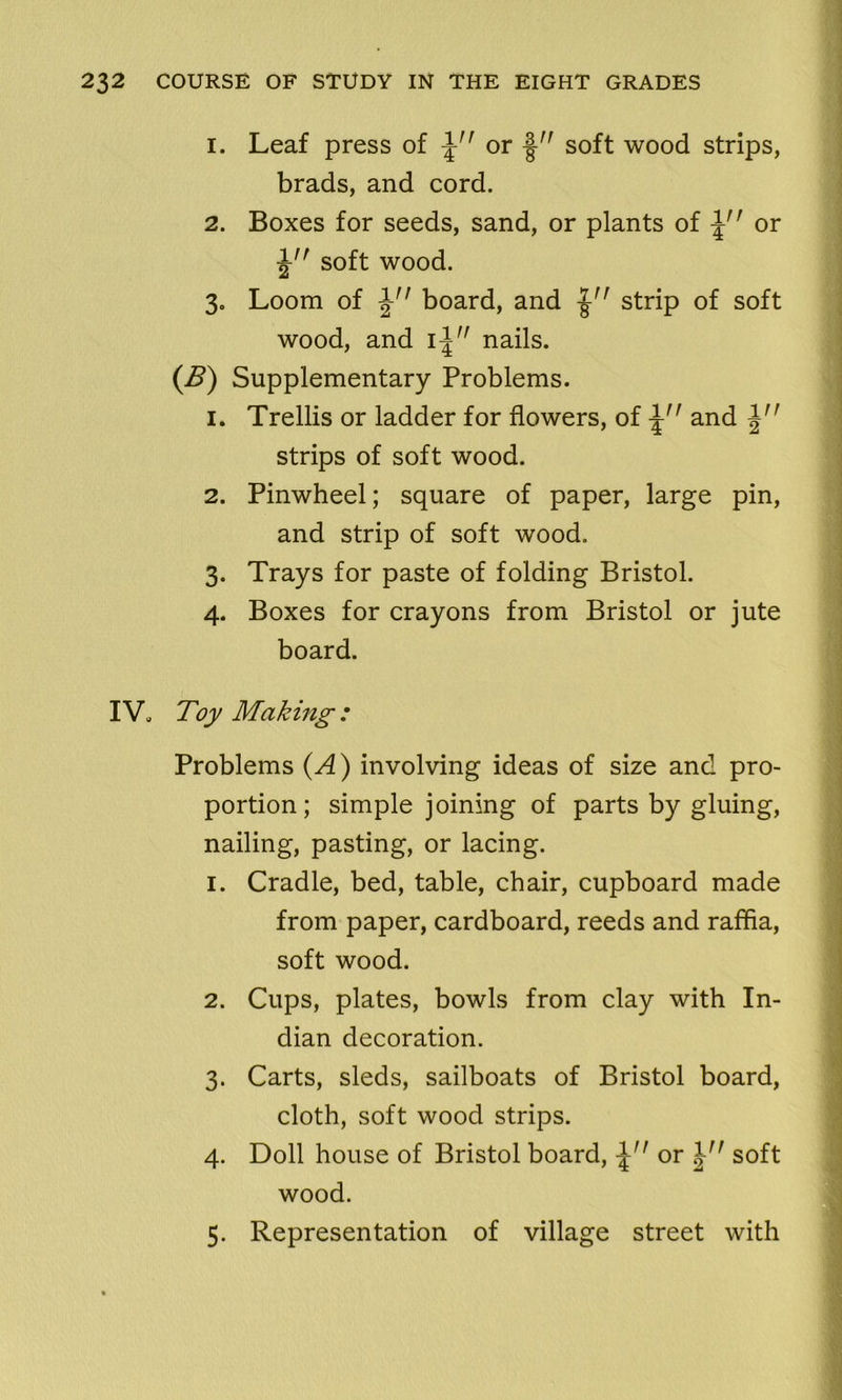 1. Leaf press of \n or -§-n soft wood strips, brads, and cord. 2. Boxes for seeds, sand, or plants of \n or ^n soft wood. 3» Loom of \n board, and strip of soft wood, and i\ nails. (B) Supplementary Problems. 1. Trellis or ladder for flowers, of and strips of soft wood. 2. Pinwheel; square of paper, large pin, and strip of soft wood. 3. Trays for paste of folding Bristol. 4. Boxes for crayons from Bristol or jute board. IV. Toy Making : Problems (A) involving ideas of size and pro- portion ; simple joining of parts by gluing, nailing, pasting, or lacing. 1. Cradle, bed, table, chair, cupboard made from paper, cardboard, reeds and raffia, soft wood. 2. Cups, plates, bowls from clay with In- dian decoration. 3. Carts, sleds, sailboats of Bristol board, cloth, soft wood strips. 4. Doll house of Bristol board, or soft wood. 5. Representation of village street with