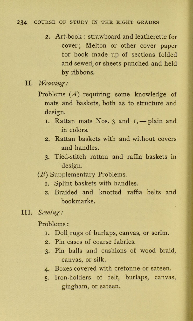 2. Art-book : strawboard and leatherette for cover; Melton or other cover paper for book made up of sections folded and sewed, or sheets punched and held by ribbons. II. Weaving: Problems (A) requiring some knowledge of mats and baskets, both as to structure and design. 1. Rattan mats Nos. 3 and 1, — plain and in colors. 2. Rattan baskets with and without covers and handles. 3. Tied-stitch rattan and raffia baskets in design. (B) Supplementary Problems. 1. Splint baskets with handles. 2. Braided and knotted raffia belts and bookmarks. III. Sewing: Problems: 1. Doll rugs of burlaps, canvas, or scrim. 2. Pin cases of coarse fabrics. 3. Pin balls and cushions of wood braid, canvas, or silk. 4. Boxes covered with cretonne or sateen. 5. Iron-holders of felt, burlaps, canvas, gingham, or sateen.