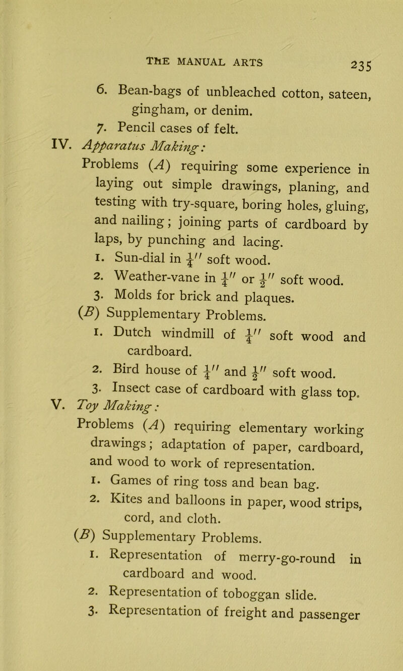 6. Bean-bags of unbleached cotton, sateen, gingham, or denim. 7. Pencil cases of felt. IV. Apparatus Making: Problems (A) requiring some experience in laying out simple drawings, planing, and testing with try-square, boring holes, gluing, and nailing; joining parts of cardboard by laps, by punching and lacing. 1. Sun-dial in soft wood. 2. Weather-vane in or soft wood. 3. Molds for brick and plaques. (B) Supplementary Problems. 1. Dutch windmill of \n soft wood and cardboard. 2. Bird house of and soft wood. 3. Insect case of cardboard with glass top. V. Toy Making : Problems (A) requiring elementary working drawings, adaptation of paper, cardboard, and wood to work of representation. 1. Games of ring toss and bean bag. 2. Kites and balloons in paper, wood strips, cord, and cloth. (B) Supplementary Problems. 1. Representation of merry-go-round in cardboard and wood. 2. Representation of toboggan slide. 3. Representation of freight and passenger