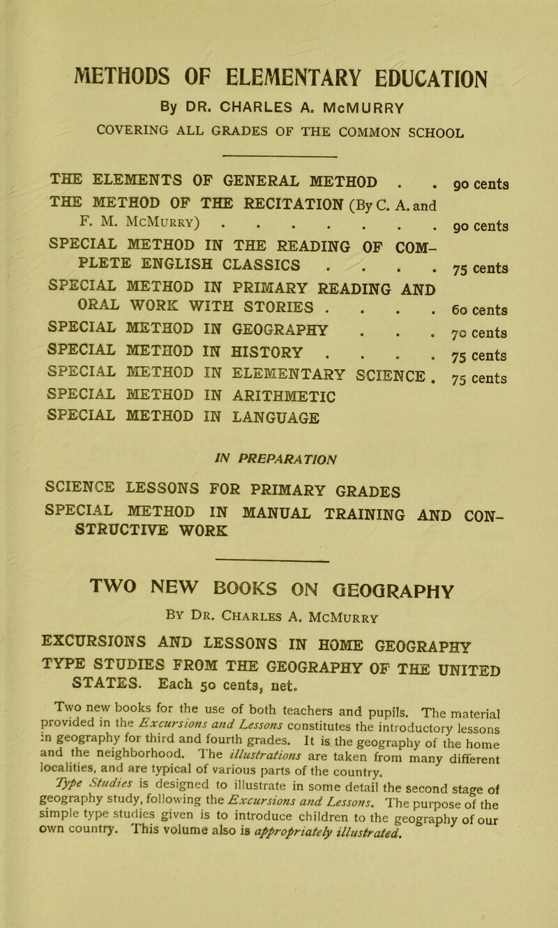 METHODS OF ELEMENTARY EDUCATION By DR. CHARLES A. McMURRY COVERING ALL GRADES OF THE COMMON SCHOOL THE ELEMENTS OF GENERAL METHOD . . go cents THE METHOD OF THE RECITATION (By C. A. and F. M. McMurry) cents SPECIAL METHOD IN THE READING OF COM- PLETE ENGLISH CLASSICS «... 75 cents SPECIAL METHOD IN PRIMARY READING AND ORAL WORK WITH STORIES .... 60 cents SPECIAL METHOD IN GEOGRAPHY . . . 70 cents SPECIAL METHOD IN HISTORY ... 75 cents SPECIAL METHOD IN ELEMENTARY SCIENCE . 75 cents SPECIAL METHOD IN ARITHMETIC SPECIAL METHOD IN LANGUAGE IN PREPARATION SCIENCE LESSONS FOR PRIMARY GRADES SPECIAL METHOD IN MANUAL TRAINING AND CON- STRUCTIVE WORK TWO NEW BOOKS ON GEOGRAPHY By Dr. Charles A. McMurry EXCURSIONS AND LESSONS IN HOME GEOGRAPHY TYPE STUDIES FROM THE GEOGRAPHY OF THE UNITED STATES. Each 50 cents, net. Two new books for the use of both teachers and pupils. The material provided in the Excursions and Lessons constitutes the introductory lessons .n geography for thiid and fourth grades. It is the geography of the home and the neighborhood. The illustrations are taken from many different localities, and are typical of various parts of the country. Type Studies is designed to illustrate in some detail'the second stage of geography study, following the Excursions and Lessons. The puipose of the simple type studies given is to introduce children to the geography of our own country. This volume also is appropriately illustrated.