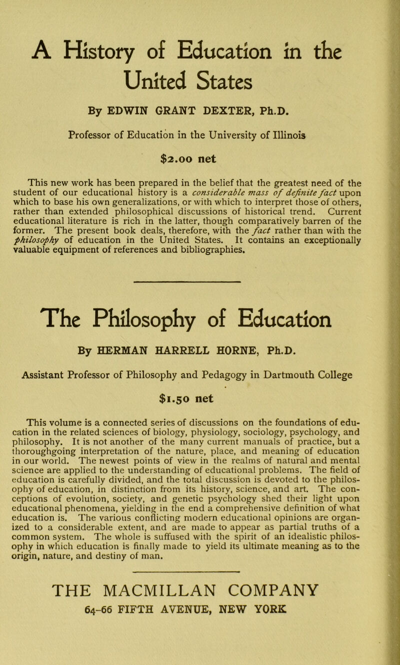 United States By EDWIN GRANT DEXTER, Ph.D. Professor of Education in the University of Illinois $2.00 net This new work has been prepared in the belief that the greatest need of the student of our educational history is a considerable mass of definite fact upon which to base his own generalizations, or with which to interpret those of others, rather than extended philosophical discussions of historical trend. Current educational literature is rich in the latter, though comparatively barren of the former. The present book deals, therefore, with the fact rather than with the philosophy of education in the United States. It contains an exceptionally valuable equipment of references and bibliographies. The Philosophy of Education By HERMAN HARRELL HORNE, Ph.D. Assistant Professor of Philosophy and Pedagogy in Dartmouth College $1.50 net This volume is a connected series of discussions on the foundations of edu- cation in the related sciences of biology, physiology, sociology, psychology, and philosophy. It is not another of the many current manuals of practice, but a thoroughgoing interpretation of the nature, place, and meaning of education in our world. The newest points of view in the realms of natural and mental science are applied to the understanding of educational problems. The field of education is carefully divided, and the total discussion is devoted to the philos- ophy of education, in distinction from its history, science, and art. The con- ceptions of evolution, society, and genetic psychology shed their light upon educational phenomena, yielding in the end a comprehensive definition of what education is. The various conflicting modern educational opinions are organ- ized to a considerable extent, and are made to appear as partial truths of a common system. The whole is suffused with the spirit of an idealistic philos- ophy in which education is finally made to yield its ultimate meaning as to the origin, nature, and destiny of man. THE MACMILLAN COMPANY 64-66 FIFTH AVENUE, NEW YORK