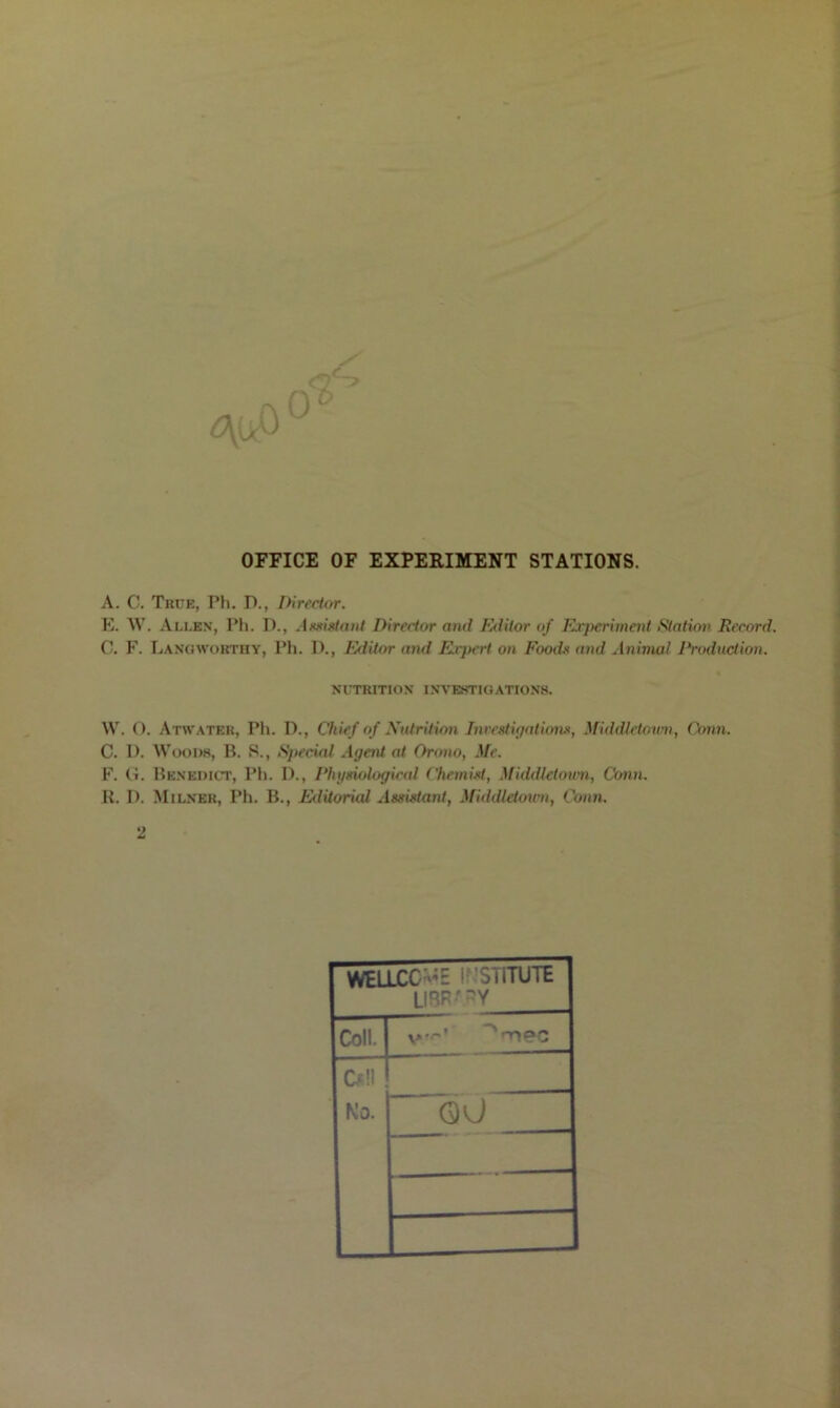 OFFICE OF EXPERIMENT STATIONS. A. C. True, Ph. D., Director. E. W. Allen, Ph. D., Assistant Director and Editor of Experiment Station Record. C. F. Lang worthy, Ph. D., Editor and Ei'jxert on Food* and Animal Production. NUTRITION INVESTIGATIONS. W. O. Atwater, Ph. D., Chief of Nutrition Investigations, Middletown, Conn. C. I). Woods, B. S., Special Agent at Oroxio, Me. F. G. Benedict, Ph. I)., Physiological Chemist, Middletown, Conn. R. D. Milner, Ph. B., Editorud Assistant, Middletown, Conn. 2 WELLCC «'E If SliTUTE LIBR' -Y Coll. on PC D!l No. QU