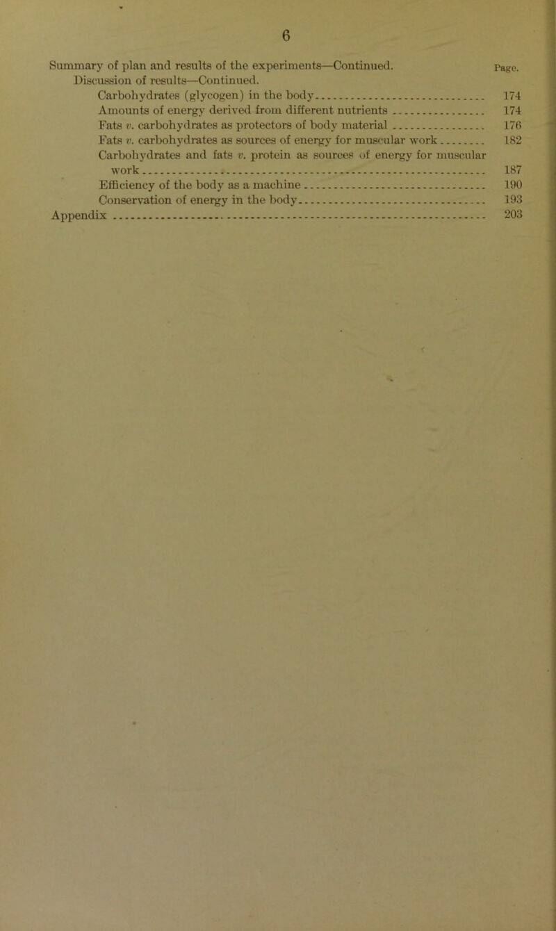 Summary of plan and results of the experiments—Continued. Page. Discussion of results—Continued. Carbohydrates (glycogen) in the body 174 Amounts of energy derived from different nutrients 174 Fats v. carbohydrates as protectors of body material 176 Fats v. carbohydrates as sources of energy for muscular work 182 Carbohydrates and fats v. protein as sources of energy for muscular work ^ 187 Efficiency of the body as a machine 190 Conservation of energy in the body 193 Appendix 203 r