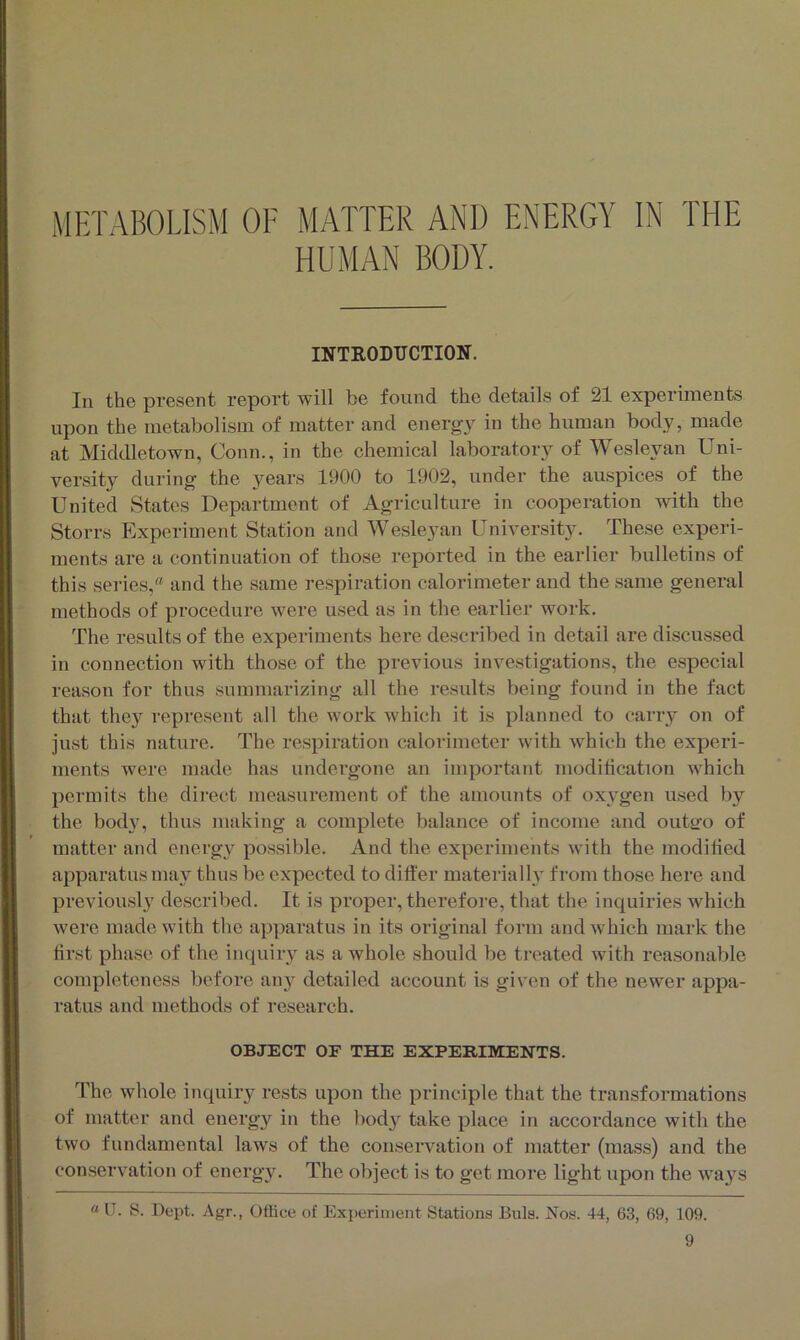 METABOLISM OF MATTER AND ENERGY IN THE HUMAN BODY. INTRODUCTION. In the present report will be found the details of 21 experiments upon the metabolism of matter and energy in the human body, made at Middletown, Conn., in the chemical laboratory of Wesleyan Uni- versity during- the years 1900 to 1902, under the auspices of the United States Department of Agriculture in cooperation with the Storrs Experiment Station and Wesleyan University. These experi- ments are a continuation of those reported in the earlier bulletins of this series,'a and the same respiration calorimeter and the same general methods of procedure were used as in the earlier work. The results of the experiments here described in detail are discussed in connection with those of the previous investigations, the especial reason for thus summarizing all the results being found in the fact that they represent all the work which it is planned to carry on of just this nature. The respiration calorimeter with which the experi- ments were made has undergone an important modification which permits the direct measurement of the amounts of oxygen used by the body, thus making a complete balance of income and out&'o of matter and energy possible. And the experiments with the modified apparatus may thus be expected to differ materially from those here and previously described. It is proper, therefore, that the inquiries which were made with the apparatus in its original form and which mark the first phase of the inquiry as a whole should be treated with reasonable completeness before any detailed account is given of the newer appa- ratus and methods of research. OBJECT OE THE EXPERIMENTS. The whole inquiry rests upon the principle that the transformations of matter and energy in the body take place in accordance with the two fundamental laws of the conservation of matter (mass) and the conservation of energy. The object is to get more light upon the ways “ U. S. Dept. Agr., Office of Experiment Stations Buis. Nos. 44, 63, 69, 109.