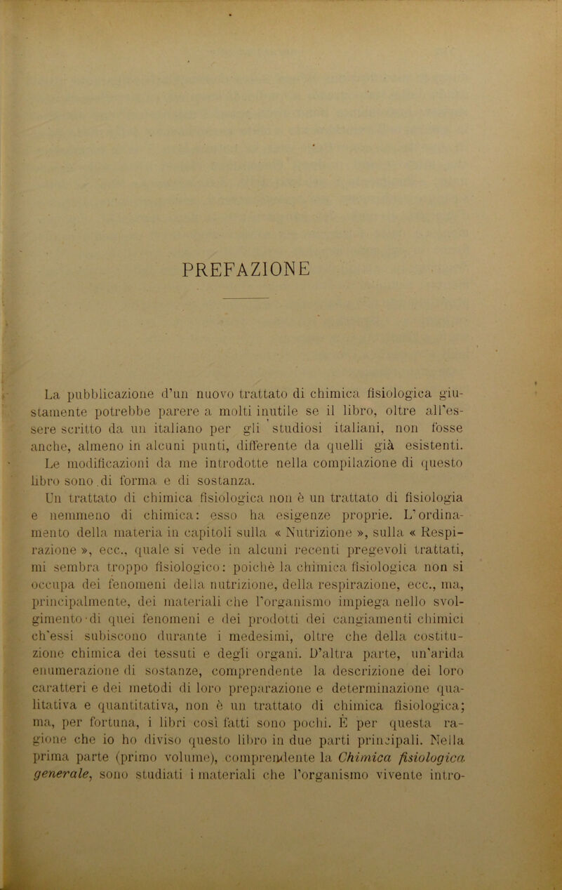 PREFAZIONE La pubblicazione d’un nuovo trattato di chimica fisiologica giu- stamente potrebbe parere a molti inutile se il libro, oltre all’es- sere scritto da un italiano per gli studiosi italiani, non fosse anche, almeno in alcuni punti, differente da quelli già esistenti. Le modificazioni da me introdotte nella compilazione di questo libro sono.di forma e di sostanza. Un trattato di chimica fisiologica non è un trattato di fisiologia e nemmeno di chimica: esso ha esigenze proprie. L’ordina- mento della materia in capitoli sulla « Nutrizione », sulla « Respi- razione », ecc., quale si vede in alcuni recenti pregevoli trattati, mi sembra troppo fisiologico : poiché la chimica fisiologica non si occupa dei fenomeni della nutrizione, della respirazione, ecc., ma, principalmente, dei materiali che l’organismo impiega nello svol- gimento di quei fenomeni e dei prodotti dei cangiamenti chimici ch'essi subiscono durante i medesimi, oltre che della costitu- zione chimica dei tessuti e degli organi. D’altra parte, un’arida enumerazione di sostanze, comprendente la descrizione dei loro caratteri e dei metodi di loro preparazione e determinazione qua- litativa e quantitativa, non è un trattato di chimica fisiologica; ma, per fortuna, i libri così fatti sono pochi. È per questa ra- gione che io ho diviso questo libro in due parti principali. Nella prima parte (primo volume), compremiente la Chimica fisiologica