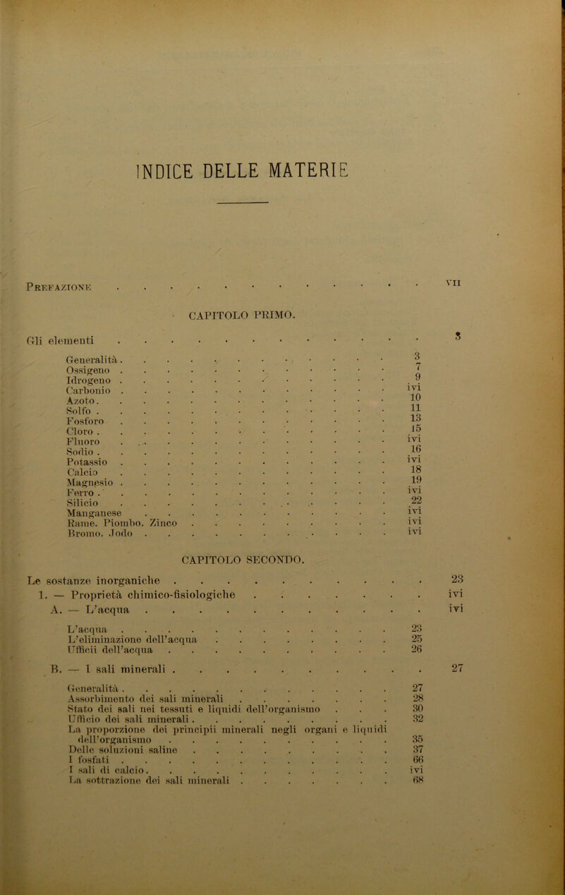 INDICE DELLE MATERIE Prefazione vii CAPITOLO PRIMO. Gli elementi Generalità. Ossigeno . Idrogeno . Carbonio . Azoto.... Solfo .... Fosforo Cloro .... Fluoro ... Sodio .... Potassio Calcio Magnesio . Ferro Silicio Manganese Rame. Piombo. Zinco Bromo, .lodo 3 7 9 ivi 10 11 13 15 ivi 16 ivi 18 19 ivi 22 ivi ivi ivi CAPITOLO SECONDO. Le sostanze inorganiche .......... 23 1. — Proprietà chimico-fisiologiche ....... ivi A. — L’acqua • ivi L’acqua 23 L’eliminazione dell’acqua 25 Ufficii dell’acqua 26 B. — I sali minerali .......... 27 Generalità 27 Assorbimento dei sali minerali 28 Stato dei sali nei tessuti e liquidi dell’organismo ... 30 Ufficio dei sali minerali 32 La proporzione dei principii minerali negli organi e liquidi dell’organismo 35 Delle soluzioni saline 37 I fosfati 66 La sottrazione dei sali minerali 68 «