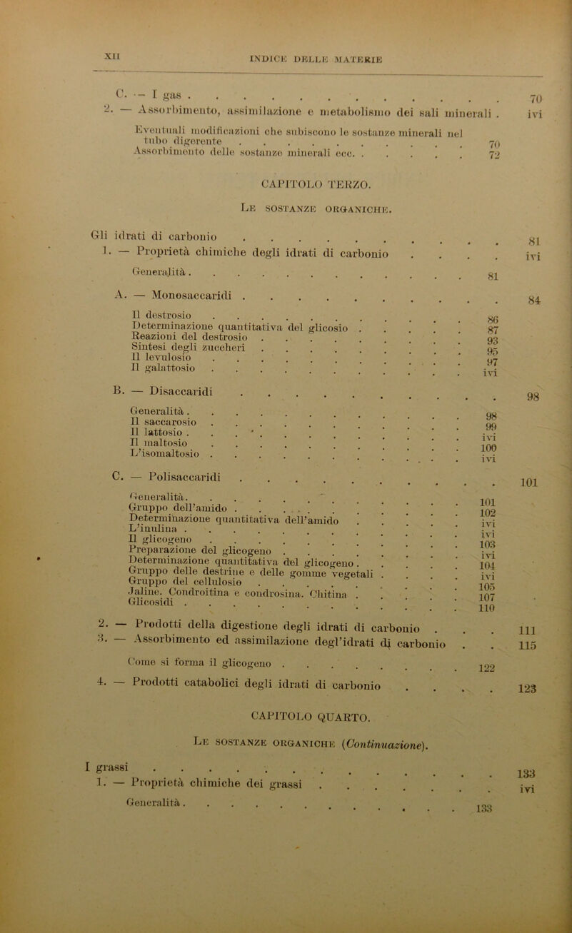 c- - 1 gas 7o -• Assorbimento, assimilazione e metabolismo dei sali minerali . ivi Eventuali modificazioni che subiscono lo sostanze minerali nel tubo digerente Assorbimento delle sostanze minerali eoe. ..... 72 CAPITOLO TERZO. Le sostanze organiche. Gli idrati di carbonio 1 • — Proprietà chimiche degli idrati di carbonio • • • • Ol ivi Generalità.... 81 A. — Monosaccaridi .... • • • • # 84 Il destrosio Determinazione quantitativa del glicosio .' Reazioni del destrosio Sintesi degli zuccheri Il levulosio Il galattosio 86 87 93 97 ivi B. — Disaccaridi 98 Generalità. Il saccarosio Il lattosio . . . ■ . Il maltosio L’isomaltosio . 98 . ivi 100 C. — Polisaccaridi . . 101 Generalità Gruppo dell’amido . . * Determinazione quantitativa dell’amido . ! L’inulina Il glicogeno Preparazione del glicogeno ' Determinazione quantitativa del glicogeno . ! Gruppo delle destrine e delle gomme vegetali Gruppo del cellulosi© . . Jaiine. Condroitina e condrosiua. Chitina Glicosidi 101 102 ivi ivi 103 . ivi 101 . ivi 105 107 110 2. Prodotti della digestione degli idrati di carbonio 3. — Assorbimento ed assimilazione degl’idrati eli carbonio • • • • 111 115 Come si forma il glicogeno . 122 4. — Prodotti catabolici degli idrati di carbonio • • 123 CAPITOLO QUARTO. Le sostanze organiche (Continuazione). I grassi 1. — Proprietà chimiche dei grassi ■ • 133 ivi Generalità.... 1 . 133 133