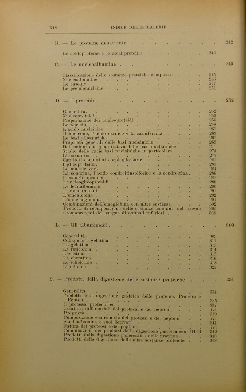 B. — Le proteine denaturate . 242 Le acidoproteine e le alcaliproteiue 242 C. — Le nucleoalbumine 245 Classilicazione delle sostanze proteiche complesse Nucleoalbumine Le caseine Le pseudonucleine 245 246 247 251 15. — I proteidi . 252 Generalità 252 Nucleoproteidi . 253 Preparazione dei nucleoproteidi 256 Le nucleine 258 L’acido nucleiuico .......... 261 Il nucleone, l’acido carnico e la carniferrina .... 263 Le basi allossuriche 267 Proprietà generali delle basi nucleiniche ..... 269 Determinazione quantitativa delle basi nucleiniche . . . 271 Studio delle varie basi nucleiniche in particolare . . . 274 L’ipoxantina 277 Caratteri comuni ai corpi allossurici 281 I glicoproteidi 283 Le mucine vere 284 La condrina, l’acido condroitinsolforico e la condroitina. . 286 I fosfoglicoproteidi 287 I nucleoglicoproteidi 288 Le lecitalbumine . • 290 I cromoproteidi 291 L’emoglobina 292 L’ossiemoglobina 294 Combinazioni dell’emoglobina con altre sostanze . . . 302 Prodotti di scomposizione delle sostanze coloranti del sangue 305 Cromoproteidi del sangue di animali inferiori .... 308 E. — Gli albuminoidi . 309 Generalità. Collageuo e gelatina La gelatina La reticolina L’elastina . La cheratina . Le scheletine . L’amiloide 309 311 313 314 315 316 318 321 — Prodotti della digestione delle sostanze proteiche . . . 334 Generalità 334 Prodotti della digestione gastrica delle proteine. Protoosi e Peptoni Il processo j>roteolitico ' 337 Caratteri difterenziali dei jn'oteosi e dei peptoni . . . ivi Proprietà ....... 339 Composizione centesimale dei proteosi e dei peptoni . . ivi Atmidalbumina e suoi derivati 341 Natura dei proteosi e dei peptoni ivi Combinazioni dei prodotti della digestione gastrica con PII CI 342 Prodotti della digestione pancreatica delle proteine . . . 343 Prodotti della digestione delle altre sostanze proteiche . . 348