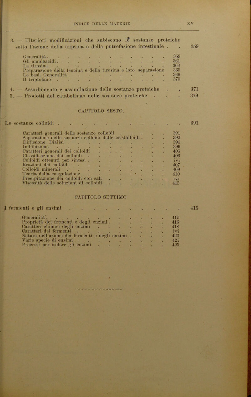 3. — Ulteriori modificazioni che subiscono 1& sostanze proteiche sotto Fazione della tripsina e della putrefazione intestinale . . 359 Generalità 359 Gli amidoacidi 361 La tirosina . 363 Preparazione della leucina e della tirosina e loro separazione 365 Le basi. Generalità 366 Il triptofano . 370 4. — Assorbimento e assimilazione delle sostanze proteiche . . 371 5. — Prodotti del catabolismo delle sostanze proteiche . . . 379 CAPITOLO SESTO. Le sostanze colloidi ........... 391 Caratteri generali delle sostanze colloidi 391 Separazione delle sostanze colloidi dalle cristalloidi. . . 392 Diffusione. Dialisi 394 Imbibizione 399 Caratteri generali dei colloidi 405 Classificazione dei colloidi 406 Colloidi ottenuti per sintesi ivi Reazioni dei colloidi . . , 407 Colloidi minerali 409 Teoria della coagulazione • . . . 410 Precipitazione dei colloidi con sali ivi Viscosità delle soluzioni di colloidi 413 CAPITOLO SETTIMO fermenti e gli enzimi 415 Generalità. . 415 Proprietà dei fermenti e degli enzimi 416 Caratteri chimici degli enzimi 418 Caratteri dei fermenti ivi Natura dell’azione dei fermenti e degli enzimi .... 420 Varie specie di enzimi 422 Processi per isolare gli enzimi 425