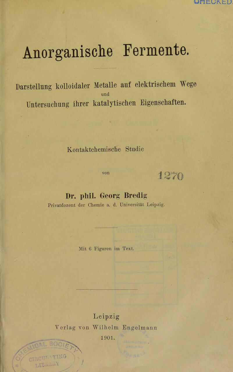 unnuKtu, 1 Anorganisclie Fermente. Darstellung kolloidaler Metalle auf elektrischem Wege und Untersuchung ihrer katalytischen Eigenschaften. Kontaktchemische Studie von Dr. phil. Georg Bredig Privatdozent der Chemie a. d. Universität Leipzig. Mit 6 Figuren im Text. Leipzig Verlag von Wilhelm Engelmaiiii 1901.