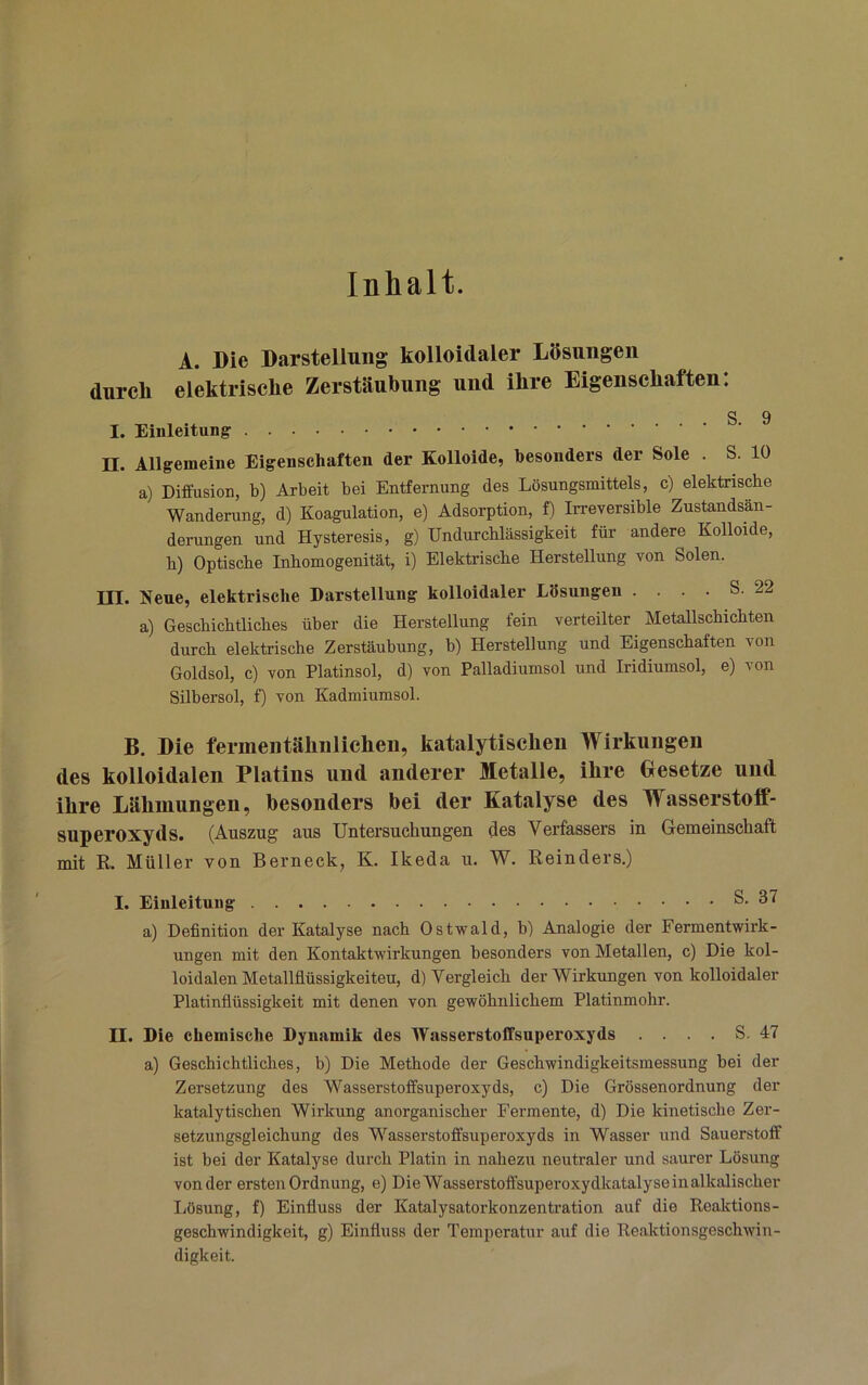 Inhalt. A. Die Darstellung kolloidaler Lösungen durch elektrische Zerstäubung und ihre Eigenschaften: S 9 I. II. Allgemeine Eigenschaften der Kolloide, besonders der Sole . S. 10 a) Diffusion, b) Arbeit bei Entfernung des Lösungsmittels, c) elektrische Wanderung, d) Koagulation, e) Adsorption, f) Irreversible Zustandsan- derungen und Hysteresis, g) Undurchlässigkeit für andere Kolloide, h) Optische Inhomogenität, i) Elektrische Herstellung von Solen. III. Neue, elektrische Darstellung kolloidaler Lösungen .... S. 22 a) Geschichtliches über die Herstellung fein verteilter Metallschichten durch elektrische Zerstäubung, b) Herstellung und Eigenschaften von Goldsol, c) von Platinsol, d) von Palladiumsol und Iridiumsol, e) von Silbersol, f) von Kadmiumsol. B. Die fermeiitähiilichen, katalytischen Wirkungen des kolloidalen Platins und anderer Metalle, ihre Gesetze und ihre Lähmungen, besonders bei der Katalyse des Wasserstoff- superoxyds. (Auszug aus Untei’suchuugeu des Verfassers in Gemeinschaft mit R. Müller von Berneck, K. Ikeda u. W. Reinders.) I. Einleitung S. 37 a) Definition der Katalyse nach Ostwald, b) Analogie der Fermentwirk- ungen mit den Kontaktwirkungen besonders von Metallen, c) Die kol- loidalen Metallflüssigkeiteu, d) Vergleich der Wirkungen von kolloidaler Platinflüssigkeit mit denen von gewöhnlichem Platinmohr. II. Die chemische Dynamik des Wasserstoffsuperoxyds .... S. 47 a) Geschichtliches, b) Die Methode der Geschwindigkeitsmessung hei der Zersetzung des Wasserstoffsuperoxyds, c) Die Grössenordnung der katalytischen Wirkung anorganischer Fermente, d) Die kinetische Zer- setzungsgleichung des Wasserstoffsuperoxyds in Wasser und Sauerstoff ist bei der Katalyse durch Platin in nahezu neutraler und saurer Lösung von der ersten Ordnung, e) Die Wasserstoffsuperoxydkatalyse in alkalischer liösung, f) Einfluss der Katalysatorkonzentration auf die Reaktions- geschwindigkeit, g) Einfluss der Temperatur auf die Reaktionsgeschwin- digkeit.