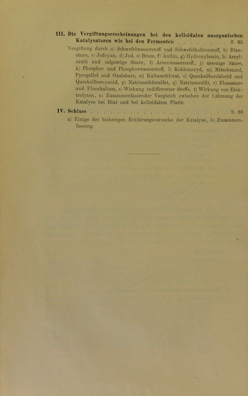 III* Die Tergiftuiigsei’sclieinungen bei den kolloidalen anorganischen Katalysatoren wie bei den Fermenten S. 65 Vergiftung durcli a) Schwefelwasserstoff und Schwefelkohlenstoff, b) Blau- säure, c) Jodcyan, d) Jod, e) Brom, f) Anilin, g) Hydroxylamin, h) Amyl- nitrit und salpetrige Säure, i) Arsenwasserstoff, j) arsenige Säure, k) Phosphor und Phosphorwasserstoflf, 1) Kohlenoxyd, m) Nitrobenzol, Pyrogallol und Oxalsäure, n) Kaliumchlorat, o) Quecksilberchlorid und Quecksilbercyanid, p) Natriumthiosulfat, q) Natriumsulfit, r) Flusssäure und Fliiorkalium, s) Wirkung indifferenter Stoffe, t) Wirkung von Elek- trolyten, u) Zusammenfassender Vergleich zwischen der Lähmung der Katalyse hei Blut und bei kolloidalem Platin. IV. Schluss S. 88 a) Einige der bisherigen Erklärungsversuche der Katalyse, b) Zusammen- fassung.